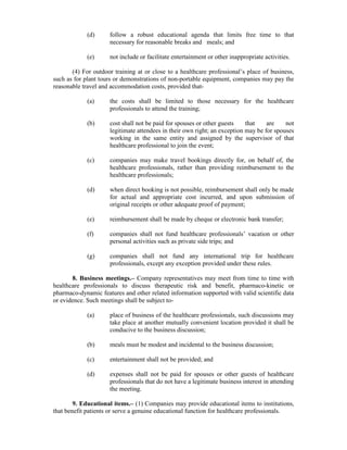 (d) follow a robust educational agenda that limits free time to that
necessary for reasonable breaks and meals; and
(e) not include or facilitate entertainment or other inappropriate activities.
(4) For outdoor training at or close to a healthcare professional’s place of business,
such as for plant tours or demonstrations of non-portable equipment, companies may pay the
reasonable travel and accommodation costs, provided that-
(a) the costs shall be limited to those necessary for the healthcare
professionals to attend the training;
(b) cost shall not be paid for spouses or other guests that are not
legitimate attendees in their own right; an exception may be for spouses
working in the same entity and assigned by the supervisor of that
healthcare professional to join the event;
(c) companies may make travel bookings directly for, on behalf of, the
healthcare professionals, rather than providing reimbursement to the
healthcare professionals;
(d) when direct booking is not possible, reimbursement shall only be made
for actual and appropriate cost incurred, and upon submission of
original receipts or other adequate proof of payment;
(e) reimbursement shall be made by cheque or electronic bank transfer;
(f) companies shall not fund healthcare professionals’ vacation or other
personal activities such as private side trips; and
(g) companies shall not fund any international trip for healthcare
professionals, except any exception provided under these rules.
8. Business meetings.– Company representatives may meet from time to time with
healthcare professionals to discuss therapeutic risk and benefit, pharmaco-kinetic or
pharmaco-dynamic features and other related information supported with valid scientific data
or evidence. Such meetings shall be subject to-
(a) place of business of the healthcare professionals, such discussions may
take place at another mutually convenient location provided it shall be
conducive to the business discussion;
(b) meals must be modest and incidental to the business discussion;
(c) entertainment shall not be provided; and
(d) expenses shall not be paid for spouses or other guests of healthcare
professionals that do not have a legitimate business interest in attending
the meeting.
9. Educational items.– (1) Companies may provide educational items to institutions,
that benefit patients or serve a genuine educational function for healthcare professionals.
 