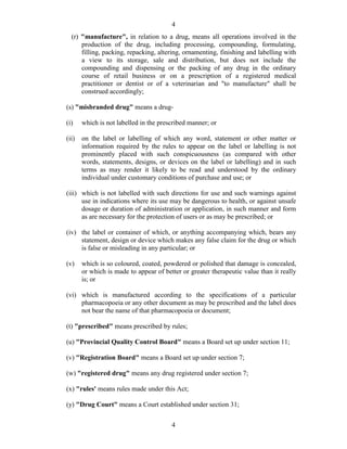 4
4
(r) "manufacture", in relation to a drug, means all operations involved in the
production of the drug, including processing, compounding, formulating,
filling, packing, repacking, altering, ornamenting, finishing and labelling with
a view to its storage, sale and distribution, but does not include the
compounding and dispensing or the packing of any drug in the ordinary
course of retail business or on a prescription of a registered medical
practitioner or dentist or of a veterinarian and "to manufacture" shall be
construed accordingly;
(s) "misbranded drug" means a drug-
(i) which is not labelled in the prescribed manner; or
(ii) on the label or labelling of which any word, statement or other matter or
information required by the rules to appear on the label or labelling is not
prominently placed with such conspicuousness (as compared with other
words, statements, designs, or devices on the label or labelling) and in such
terms as may render it likely to be read and understood by the ordinary
individual under customary conditions of purchase and use; or
(iii) which is not labelled with such directions for use and such warnings against
use in indications where its use may be dangerous to health, or against unsafe
dosage or duration of administration or application, in such manner and form
as are necessary for the protection of users or as may be prescribed; or
(iv) the label or container of which, or anything accompanying which, bears any
statement, design or device which makes any false claim for the drug or which
is false or misleading in any particular; or
(v) which is so coloured, coated, powdered or polished that damage is concealed,
or which is made to appear of better or greater therapeutic value than it really
is; or
(vi) which is manufactured according to the specifications of a particular
pharmacopoeia or any other document as may be prescribed and the label does
not bear the name of that pharmacopoeia or document;
(t) "prescribed" means prescribed by rules;
(u) "Provincial Quality Control Board" means a Board set up under section 11;
(v) "Registration Board" means a Board set up under section 7;
(w) "registered drug" means any drug registered under section 7;
(x) "rules' means rules made under this Act;
(y) "Drug Court" means a Court established under section 31;
 