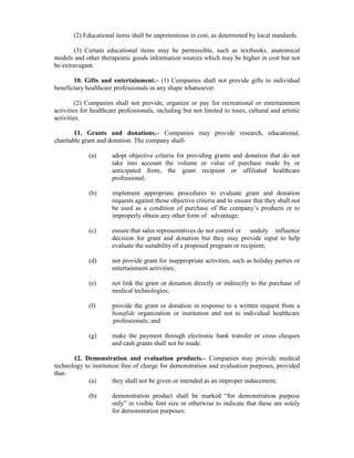 (2) Educational items shall be unpretentious in cost, as determined by local standards.
(3) Certain educational items may be permissible, such as textbooks, anatomical
models and other therapeutic goods information sources which may be higher in cost but not
be extravagant.
10. Gifts and entertainment.– (1) Companies shall not provide gifts to individual
beneficiary healthcare professionals in any shape whatsoever.
(2) Companies shall not provide, organize or pay for recreational or entertainment
activities for healthcare professionals, including but not limited to tours, cultural and artistic
activities.
11. Grants and donations.– Companies may provide research, educational,
charitable grant and donation. The company shall-
(a) adopt objective criteria for providing grants and donation that do not
take into account the volume or value of purchase made by or
anticipated from, the grant recipient or affiliated healthcare
professional;
(b) implement appropriate procedures to evaluate grant and donation
requests against those objective criteria and to ensure that they shall not
be used as a condition of purchase of the company’s products or to
improperly obtain any other form of advantage;
(c) ensure that sales representatives do not control or unduly influence
decision for grant and donation but they may provide input to help
evaluate the suitability of a proposed program or recipient;
(d) not provide grant for inappropriate activities, such as holiday parties or
entertainment activities;
(e) not link the grant or donation directly or indirectly to the purchase of
medical technologies;
(f) provide the grant or donation in response to a written request from a
bonafide organization or institution and not to individual healthcare
professionals; and
(g) make the payment through electronic bank transfer or cross cheques
and cash grants shall not be made.
12. Demonstration and evaluation products.– Companies may provide medical
technology to institution free of charge for demonstration and evaluation purposes, provided
that-
(a) they shall not be given or intended as an improper inducement;
(b) demonstration product shall be marked “for demonstration purpose
only” in visible font size or otherwise to indicate that these are solely
for demonstration purposes;
 