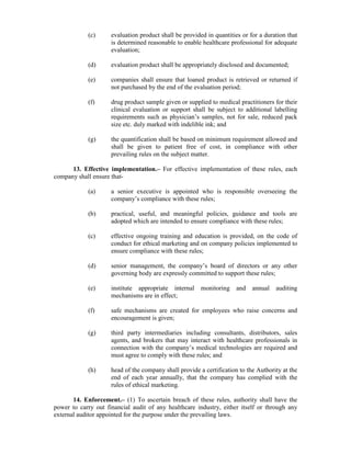 (c) evaluation product shall be provided in quantities or for a duration that
is determined reasonable to enable healthcare professional for adequate
evaluation;
(d) evaluation product shall be appropriately disclosed and documented;
(e) companies shall ensure that loaned product is retrieved or returned if
not purchased by the end of the evaluation period;
(f) drug product sample given or supplied to medical practitioners for their
clinical evaluation or support shall be subject to additional labelling
requirements such as physician’s samples, not for sale, reduced pack
size etc. duly marked with indelible ink; and
(g) the quantification shall be based on minimum requirement allowed and
shall be given to patient free of cost, in compliance with other
prevailing rules on the subject matter.
13. Effective implementation.– For effective implementation of these rules, each
company shall ensure that-
(a) a senior executive is appointed who is responsible overseeing the
company’s compliance with these rules;
(b) practical, useful, and meaningful policies, guidance and tools are
adopted which are intended to ensure compliance with these rules;
(c) effective ongoing training and education is provided, on the code of
conduct for ethical marketing and on company policies implemented to
ensure compliance with these rules;
(d) senior management, the company’s board of directors or any other
governing body are expressly committed to support these rules;
(e) institute appropriate internal monitoring and annual auditing
mechanisms are in effect;
(f) safe mechanisms are created for employees who raise concerns and
encouragement is given;
(g) third party intermediaries including consultants, distributors, sales
agents, and brokers that may interact with healthcare professionals in
connection with the company’s medical technologies are required and
must agree to comply with these rules; and
(h) head of the company shall provide a certification to the Authority at the
end of each year annually, that the company has complied with the
rules of ethical marketing.
14. Enforcement.– (1) To ascertain breach of these rules, authority shall have the
power to carry out financial audit of any healthcare industry, either itself or through any
external auditor appointed for the purpose under the prevailing laws.
 