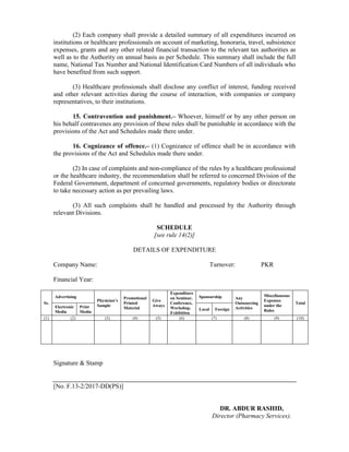 (2) Each company shall provide a detailed summary of all expenditures incurred on
institutions or healthcare professionals on account of marketing, honoraria, travel, subsistence
expenses, grants and any other related financial transaction to the relevant tax authorities as
well as to the Authority on annual basis as per Schedule. This summary shall include the full
name, National Tax Number and National Identification Card Numbers of all individuals who
have benefited from such support.
(3) Healthcare professionals shall disclose any conflict of interest, funding received
and other relevant activities during the course of interaction, with companies or company
representatives, to their institutions.
15. Contravention and punishment.– Whoever, himself or by any other person on
his behalf contravenes any provision of these rules shall be punishable in accordance with the
provisions of the Act and Schedules made there under.
16. Cognizance of offence.– (1) Cognizance of offence shall be in accordance with
the provisions of the Act and Schedules made there under.
(2) In case of complaints and non-compliance of the rules by a healthcare professional
or the healthcare industry, the recommendation shall be referred to concerned Division of the
Federal Government, department of concerned governments, regulatory bodies or directorate
to take necessary action as per prevailing laws.
(3) All such complaints shall be handled and processed by the Authority through
relevant Divisions.
SCHEDULE
[see rule 14(2)]
DETAILS OF EXPENDITURE
Company Name: Turnover: PKR
Financial Year:
Sr.
Advertising
Physician’s
Sample
Promotional
Printed
Material
Give
Aways
Expenditure
on Seminar,
Conference,
Workshop,
Exhibition
Sponsorship Any
Outsourcing
Activities
Miscellaneous
Expenses
under the
Rules
Total
Electronic
Media
Print
Media
Local Foreign
(1) (2) (3) (4) (5) (6) (7) (8) (9) (10)
Signature & Stamp
[No. F.13-2/2017-DD(PS)]
DR. ABDUR RASHID,
Director (Pharmacy Services).
 
