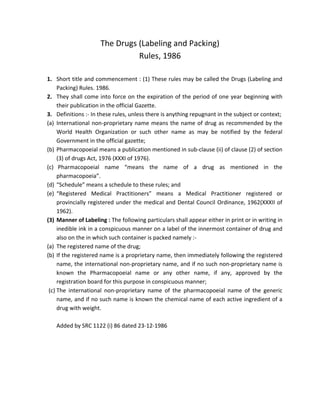The Drugs (Labeling and Packing)
Rules, 1986
1. Short title and commencement : (1) These rules may be called the Drugs (Labeling and
Packing) Rules. 1986.
2. They shall come into force on the expiration of the period of one year beginning with
their publication in the official Gazette.
3. Definitions :‐ In these rules, unless there is anything repugnant in the subject or context;
(a) International non‐proprietary name means the name of drug as recommended by the
World Health Organization or such other name as may be notified by the federal
Government in the official gazette;
(b) Pharmacopoeial means a publication mentioned in sub‐clause (ii) of clause (2) of section
(3) of drugs Act, 1976 (XXXI of 1976).
(c) Pharmacopoeial name “means the name of a drug as mentioned in the
pharmacopoeia”.
(d) “Schedule” means a schedule to these rules; and
(e) “Registered Medical Practitioners” means a Medical Practitioner registered or
provincially registered under the medical and Dental Council Ordinance, 1962(XXXII of
1962).
(3) Manner of Labeling : The following particulars shall appear either in print or in writing in
inedible ink in a conspicuous manner on a label of the innermost container of drug and
also on the in which such container is packed namely :‐
(a) The registered name of the drug;
(b) If the registered name is a proprietary name, then immediately following the registered
name, the international non‐proprietary name, and if no such non‐proprietary name is
known the Pharmacopoeial name or any other name, if any, approved by the
registration board for this purpose in conspicuous manner;
(c) The international non‐proprietary name of the pharmacopoeial name of the generic
name, and if no such name is known the chemical name of each active ingredient of a
drug with weight.
Added by SRC 1122 (i) 86 dated 23‐12‐1986
 