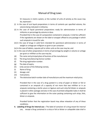 Manual of Drug Laws
Or measures in metric system, or the number of units of activity as the cause may
be, expressed :‐
(i) In the case of oral liquid preparations in terms of contents per specified volume, the
volume being indicated in militaries;
(ii) In the case of liquid parenteral preparations ready for administration in terms of
militaries or percentage by volume or dose.
Provided that in the case of a preparation contained in ampoule, it shall be sufficient
if the ingredients are shown on the label or wrapper affixed to any package in which
such ampoule is issued for sale.
(iii) In the case of drugs in solid form intended for parenteral administration in terms of
weight or unitage per milligram or gram or per container.
(iv) In the case of tablets, capsules pill or other units as the case may be; and
(v) In the case of other preparations in terms of percentage by weight or volume or unitage
per gram or milliliter as the case may be;
(d) The name and principal place of business of the manufacturer
(e) The drug manufacturing license number.
(f) The drug registration number.
(g) The date of expiry.
(h) Urdu version of the following namely;
(i) Name of drug
(ii) dosage; and
(iii) Instructions;
(i) The distinctive batch number date of manufacture and the maximum retail price;
Provided that in the case of a drug packed in a strip of paper or blister or foil or
contained in an ampoule of a capacity of not more that two milliliter or in an
ampoule containing a sterile suture or ligature and such strip foil blister or ampoule
is placed in other package and also in the case of printed collapsible tubes it shall be
sufficient to give the information on the outer packing containing such strips, foils,
blister or ampoule.
Provided further that the registration board may allow relaxation of any of these
conditions.
4. Labelling of Drugs for internal use :‐ The label of container of a drug meant for internal
use, except a Drug contained in a strip or foil or blister or collapsible tube shall in
 