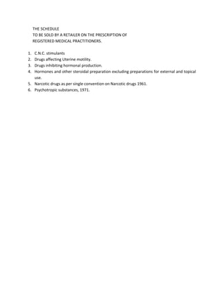 THE SCHEDULE
TO BE SOLD BY A RETAILER ON THE PRESCRIPTION OF
REGISTERED MEDICAL PRACTITIONERS.
1. C.N.C. stimulants
2. Drugs affecting Uterine motility.
3. Drugs inhibiting hormonal production.
4. Hormones and other steroidal preparation excluding preparations for external and topical
use.
5. Narcotic drugs as per single convention on Narcotic drugs 1961.
6. Psychotropic substances, 1971.
 