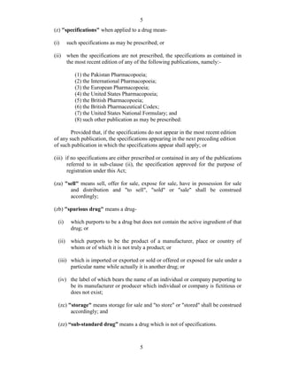 5
5
(z) "specifications" when applied to a drug mean-
(i) such specifications as may be prescribed; or
(ii) when the specifications are not prescribed, the specifications as contained in
the most recent edition of any of the following publications, namely:-
(1) the Pakistan Pharmacopoeia;
(2) the International Pharmacopoeia;
(3) the European Pharmacopoeia;
(4) the United States Pharmacopoeia;
(5) the British Pharmacopoeia;
(6) the British Pharmaceutical Codex;
(7) the United States National Formulary; and
(8) such other publication as may be prescribed:
Provided that, if the specifications do not appear in the most recent edition
of any such publication, the specifications appearing in the next preceding edition
of such publication in which the specifications appear shall apply; or
(iii) if no specifications are either prescribed or contained in any of the publications
referred to in sub-clause (ii), the specification approved for the purpose of
registration under this Act;
(za) "sell" means sell, offer for sale, expose for sale, have in possession for sale
and distribution and "to sell", "sold" or "sale" shall be construed
accordingly;
(zb) "spurious drug" means a drug-
(i) which purports to be a drug but does not contain the active ingredient of that
drug; or
(ii) which purports to be the product of a manufacturer, place or country of
whom or of which it is not truly a product; or
(iii) which is imported or exported or sold or offered or exposed for sale under a
particular name while actually it is another drug; or
(iv) the label of which bears the name of an individual or company purporting to
be its manufacturer or producer which individual or company is fictitious or
does not exist;
(zc) "storage" means storage for sale and "to store" or "stored" shall be construed
accordingly; and
(zz) “sub-standard drug” means a drug which is not of specifications.
 