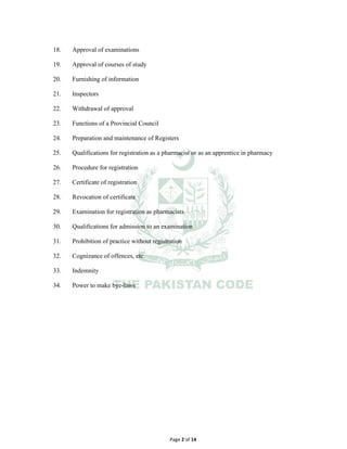Page 2 of 14
18. Approval of examinations
19. Approval of courses of study
20. Furnishing of information
21. Inspectors
22. Withdrawal of approval
23. Functions of a Provincial Council
24. Preparation and maintenance of Registers
25. Qualifications for registration as a pharmacist or as an apprentice in pharmacy
26. Procedure for registration
27. Certificate of registration
28. Revocation of certificate
29. Examination for registration as pharmacists
30. Qualifications for admission to an examination
31. Prohibition of practice without registration
32. Cognizance of offences, etc.
33. Indemnity
34. Power to make bye-laws
 