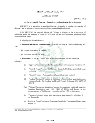 Page 3 of 14
THE PHARMACY ACT, 1967
ACT No. XI OF 1967
[20th
June 1967]
An Act to establish Pharmacy Councils to regulate the practice of pharmacy
WHEREAS it is expedient to establish Pharmacy Councils to regulate the practice of
pharmacy and to provide for matters connected therewith and incidental thereto ;
AND WHEREAS the national interest of Pakistan in relation to the achievement of
uniformity within the meaning of clause (2) of Article 131 of the Constitution requires Central
legislation in the matter ;
It is hereby enacted as follows:⸻
1. Short title, extent and commencement.⸻(1) This Act may be called the Pharmacy Act,
1967.
(2) It extends to the whole of Pakistan.
(3) It shall come into force at once.
2. Definitions.⸻In this Act, unless there is anything repugnant in the subject or
context,⸻
(a) “approved” means approved under section 18 or, as the case may be, section 19;
(b) “Central Council” means the Pharmacy Council of Pakistan established under
section 3;
(c) “Council” means a Pharmacy Council established under section 3 ;
(d) “Medical Institution” means an institution whose medical qualifications are
recognised under the 1
[Medical and Dental Council Ordinance, 1962 (XXX of
1962)];
2
[(e) ‘Pakistan Pharmacists Association’ means the association registered under the
Societies Registration Act, 1860 (XXI of 1860), and known at the
commencement of the Pharmacy (Amendment) Act, 1973, by that name ;
(f) ‘Pharmacist’ means a person who, is registered under section 24 in Register A
or Register B;
(g) ‘Provincial Council’ means the Pharmacy Council of a Province established under
section 3.].
1
Subs. by the Federal Laws (Revision and Declaration) Ordinance No. XXVII of 1981, s. 3 and Sch., II.
2
Subs. by Act No. XXII of 1973, s. 2.
 