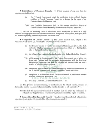 Page 4 of 14
3. Establishment of Pharmacy Councils.⸻(1) Within a period of one year from the
commencement of this Act,—
(a) The 1
[Federal Government] shall, by notification in the official Gazette,
establish a Central Pharmacy Council to be known by the name of the
Pharmacy Council of Pakistan ; and
2
[(b) each Provincial Government shall, in like manner, establish a Provincial
Pharmacy Council to be known by the name of the Province concerned.”.
(2) Each of the Pharmacy Councils established under sub-section (1) shall be a body
corporate having perpetual succession and common seal, with power, among others, to acquire, hold
and dispose of property, and shall by its name sue and be sued.
4. Composition of Central Council.⸻(1) The Central Council shall, subject to the
provisions of sub-section (2), consist of the following members, namely:—
(a) the Director-General of Health, Government of Pakistan, ex-officio, who shall,
unless the 1
[Federal Government] appoints any other officer to be the President,
also be the President of the Council ;
(b) the officer, if any, appointed under clause (a) to be the President of the Council ;
2
“[(c) eight persons, to be nominated by the Federal Government, out of whom one
from each Province shall be nominated in consultation with the Provincial
Government concerned, one shall be a teacher of pharmaceutics and one a
teacher of pharmaceutical chemistry ;
(d) one person from each Province, to be nominated by the Federal Government, so
far as may be, in consultation with the Provincial Council concerned ;
(e) one person, to be nominated by the Federal Government in consultation with the
Pakistan Pharmacists Association ; and
(f) the Drugs Controller, Government of Pakistan.” ; and
(2) The 1
[Federal Government] may, by notification in the official Gazette, increase or
decrease the number of persons to be nominated by it under clause (c) of sub-section (1).2
* * :
Provided that the decrease in the number of members shall not affect the continuance in
office of, and the performance of functions by, any member until the expiry of his term.
5. Composition of the Provincial Council.⸻(1) A Provincial Council shall, subject to the
provisions of sub-section (2), consist of the following members, namely :—
1
Subs. by F.A.O., 1975, Art. 2 and Table.
2
Subs. and omitted by Act No. XXII of 1973, ss. 3 and 4.
 