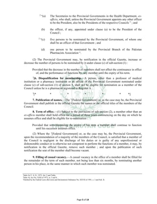 Page 5 of 14
2
“(a) The Secretaries to the Provincial Governments in the Health Department, ex-
officio, who shall, unless the Provincial Government appoints any other officer
to be the President, also be the Presidents of the respective Councils ” ; and
(b) the officer, if any, appointed under clause (a) to be the President of the
Council ;
2
“(c) five persons to be nominated by the Provincial Government, of whom one
shall be an officer of that Government ; and
(d) one person to be nominated by the Provincial Branch of the Pakistan
Pharmacists Association “.
(2) The Provincial Government may, by notification in the official Gazette, increase or
decrease the number of persons to be nominated by it under clause (c) of sub-section (1) :
Provided that the decrease in the number of members shall not affect the continuance in office
of, and the performance of functions by, any member until the expiry of his term.
2
[6. Disqualification for membership.⸻A person, other than a professor of medical
institution or a pharmacy institution or an officer of the Provincial Government nominated under
clause (c) of sub-section (1) of section 5, shall not be eligible for nomination as a member of the
Council unless he is a pharmacist registered in Register A :
3
[* * * * * * *]
7. Publication of names.⸻The 1
[Federal Government] or, as the case may be, the Provincial
Government shall publish in the official Gazette the names or the official titles of the members of the
Council.
8. Term of office.⸻(1) Subject to the provisions of sub-section (2), a member other than an
ex-officio member shall hold office for a period of three years commencing on the day on which he
assumes office and shall be eligible for re-nomination :
Provided that notwithstanding the expiry of his term a member shall continue to function
until his successor assumes office.
(2) Where the 1
[Federal Government] or, as the case may be, the Provincial Government,
upon the recommendation of a majority of the members of the Council, is satisfied that a member of
the Council is negligent in the discharge of his duties or is guilty of any unprofessional or
dishonorable conduct or is otherwise not competent to perform the functions of a member, it may, by
notification in the official Gazette, remove such member ; and upon the publication of such
notification the seat of the member shall become vacant.
9. Filling of casual vacancy.⸻A casual vacancy in the office of a member shall be filled for
the remainder of the term of such member, not being less than six months, by nominating another
person in his place, in the same manner in which such member was nominated.
1
Subs. by F. A. O., 1975, Art. 2 and Table.
2
Subs. by Act No. XXII of 1973, ss. 5 and 6.
3
Omitted by the Federal Laws (Revision and Declaration) Ordinance No. XXVII of 1981, s. 3 and Sch. II.
 