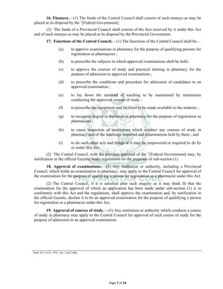 Page 7 of 14
16. Finances.⸻(1) The funds of the Central Council shall consist of such moneys as may be
placed at its disposal by the 1
[Federal Government].
(2) The funds of a Provincial Council shall consist of the fees received by it under this Act
and of such moneys as may be placed at its disposal by the Provincial Government.
17. Functions of the Central Council.⸻(1) The functions of the Central Council shall be—
(a) to approve examinations in pharmacy for the purpose of qualifying persons for
registration as pharmacists ;
(b) to prescribe the subjects in which approved examinations shall be held ;
(c) to approve the courses of study and practical training in pharmacy for the
purpose of admission to approved examinations ;
(d) to prescribe the conditions and procedure for admission of candidates to an
approved examination ;
(e) to lay down the standard of teaching to be maintained by institutions
conducting the approved courses of study ;
(f) to prescribe the equipment and facilities to be made available to the students ;
(g) to recognise degree or diplomas in pharmacy for the purpose of registration as
pharmacists ;
(h) to cause inspection of institutions which conduct any courses of study in
pharmacy and of the teachings imparted and examinations held by them ; and
(i) to do such other acts and things at it may be empowered or required to do by
or under this Act.
(2) The Central Council, with the previous approval of the 1
[Federal Government] may, by
notification in the official Gazette, make regulations for the purposes of sub-section (1).
18. Approval of examinations.⸻(1) Any institution or authority, including a Provincial
Council, which holds an examination in pharmacy, may apply to the Central Council for approval of
the examination for the purpose of qualifying a person for registration as a pharmacist under this Act.
(2) The Central Council, if it is satisfied after such enquiry as it may think fit that the
examination for the approval of which an application has been made under sub-section (1) is in
conformity with this Act and the regulations, shall approve the examination and, by notification in
the official Gazette, declare it to be an approved examination for the purpose of qualifying a person
for registration as a pharmacist under this Act.
19. Approval of courses of study.⸻(1) Any institution or authority which conducts a course
of study in pharmacy may apply to the Central Council for approval of such course of study for the
purpose of admission to an approved examination.
1
Subs. by F.A.O., 1975, Art. 2 and Table.
 