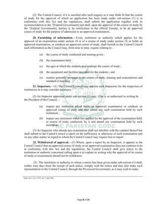 Page 8 of 14
(2) The Central Council, if it is satisfied after such enquiry as it may think fit that the course
of study for the approval of which an application has been made under sub-section (1) is in
conformity with this Act and the regulations, shall submit the application together with its
recommendation to the 1
[Federal Government] and shall, upon the approval of the course of study by
the 1
[Federal Government], declare it, by notification in the official Gazette, to be an approved
course of study for the purpose of admission to an approved examination.
20. Furnishing of information.⸻Every institution or authority which applies for the
approval of an examination under section 18 or of a course of study under section 19, or holds an
approved examination, or conducts an approved course of study, shall furnish to the Central Council
such information as the Council may, from time to time, require relating to—
(a) the course of study conducted and training given ;
(b) the examination held ;
(c) the ages at which the students may undergo the course of study ;
(d) the equipment and facilities provided for the students ; and
(e) matters generally pertinent to the course of study, training and examinations and
standard of teaching.
21. Inspectors.⸻(1) The Central Council may appoint such Inspectors for the inspection of
institutions as it may consider necessary.
(2) An Inspector appointed under sub-section (1) may, if he is so authorised in writing by
the President of the Council,—
(a) inspect any institution which holds an approved examination or conducts an
approved course of study and may attend any such examination held by such
institution ;
(b) inspect any institution which has applied for the approval of the examination held,
or course of study conducted, by it and attend any examination held by such
institution.
(3) An Inspector who attends any examination shall not interfere with the conduct thereof but
shall submit to the Central Council a report on the sufficiency or otherwise of such examination and
on any other matter in regard to which the Central Council may require him to report.
22. Withdrawal of approval.⸻(1) Where, upon a report by an Inspector, it appears to the
Central Council that an approved course of study or an approved examination does not continue to be
in conformity with this Act and the regulations, the Central Council shall give notice to the
institution or authority concerned calling upon it to explain in writing why the approval of its course
of study or examination should not be withdrawn.
(2) The institution or authority to whom a notice has been given under sub-section (1) shall,
within sixty days from the receipt of such notice, comply with the notice and may also make such
representation to the Central Council, through the Provincial Government, as it may wish to make.
1
Subs. by F.A.O., 1975 Art. 2 and Tabl
 