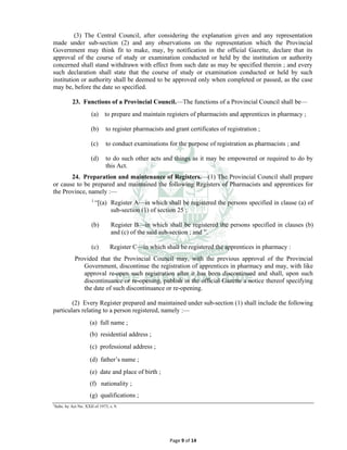 Page 9 of 14
(3) The Central Council, after considering the explanation given and any representation
made under sub-section (2) and any observations on the representation which the Provincial
Government may think fit to make, may, by notification in the official Gazette, declare that its
approval of the course of study or examination conducted or held by the institution or authority
concerned shall stand withdrawn with effect from such date as may be specified therein ; and every
such declaration shall state that the course of study or examination conducted or held by such
institution or authority shall be deemed to be approved only when completed or passed, as the case
may be, before the date so specified.
23. Functions of a Provincial Council.⸻The functions of a Provincial Council shall be⸻
(a) to prepare and maintain registers of pharmacists and apprentices in pharmacy ;
(b) to register pharmacists and grant certificates of registration ;
(c) to conduct examinations for the purpose of registration as pharmacists ; and
(d) to do such other acts and things as it may be empowered or required to do by
this Act.
24. Preparation and maintenance of Registers.⸻(1) The Provincial Council shall prepare
or cause to be prepared and maintained the following Registers of Pharmacists and apprentices for
the Province, namely :—
1
“[(a) Register A—in which shall be registered the persons specified in clause (a) of
sub-section (1) of section 25 ;
(b) Register B—in which shall be registered the persons specified in clauses (b)
and (c) of the said sub-section ; and ”.
(c) Register C—in which shall be registered the apprentices in pharmacy :
Provided that the Provincial Council may, with the previous approval of the Provincial
Government, discontinue the registration of apprentices in pharmacy and may, with like
approval re-open such registration after it has been discontinued and shall, upon such
discontinuance or re-opening, publish in the official Gazette a notice thereof specifying
the date of such discontinuance or re-opening.
(2) Every Register prepared and maintained under sub-section (1) shall include the following
particulars relating to a person registered, namely :—
(a) full name ;
(b) residential address ;
(c) professional address ;
(d) father’s name ;
(e) date and place of birth ;
(f) nationality ;
(g) qualifications ;
1
Subs. by Act No. XXII of 1973, s. 9.
 