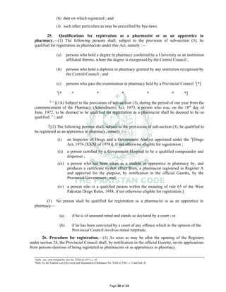 Page 10 of 14
(h) date on which registered ; and
(i) such other particulars as may be prescribed by bye-laws.
25. Qualifications for registration as a pharmacist or as an apprentice in
pharmacy.⸻(1) The following persons shall, subject to the provision of sub-section (3), be
qualified for registration as pharmacists under this Act, namely :—
(a) persons who hold a degree in pharmacy conferred by a University or an institution
affiliated thereto, where the degree is recognised by the Central Council ;
(b) persons who hold a diploma in pharmacy granted by any institution recognised by
the Central Council ; and
(c) persons who pass the examination in pharmacy held by a Provincial Council 1
[*]
2
[* * * * * * *]
2
“ [(1A) Subject to the provisions of sub-section (3), during the period of one year from the
commencement of the Pharmacy (Amendment) Act, 1973, a person who was, on the 19th
day of
June, 1972, to be deemed to be qualified for registration as a pharmacist shall be deemed to be so
qualified. ” ; and
2
[(2) The following persons shall, subject to the provisions of sub-section (3), be qualified to
be registered as an apprentice in pharmacy, namely :—
(i) an Inspector of Drugs and a Government Analyst appointed under the 2
[Drugs
Act, 1976 (XXXI of 1976)], if not otherwise eligible for registration ;
(ii) a person certified by a Government Hospital to be a qualified compounder and
dispenser ;
(iii) a person who has been taken as a student or apprentice in pharmacy by, and
produces a certificate to that effect from, a pharmacist registered in Register A
and approved for the purpose, by notification in the official Gazette, by the
Provincial Government ; and
(iv) a person who is a qualified person within the meaning of rule 65 of the West
Pakistan Drugs Rules, 1958, if not otherwise eligible for registration.].
(3) No person shall be qualified for registration as a pharmacist or as an apprentice in
pharmacy⸻
(a) if he is of unsound mind and stands so declared by a court ; or
(b) if he has been convicted by a court of any offence which in the opinion of the
Provincial Council involves moral turpitude.
26. Procedure for registration.⸻(1) As soon as may be after the opening of the Registers
under section 24, the Provincial Council shall, by notification in the official Gazette, invite applications
from persons desirous of being registered as pharmacists or as apprentices in pharmacy.
1
Subs., ins., and omitted by Act No. XXII of 1973, s. 10.
2
Subs. by the Federal Law (Revision and Declaration) Ordinance No. XXII of 1981, s. 3 and Sch. II.
 