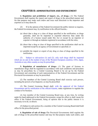 6
6
CHAPTER II: ADMINISTRATION AND ENFORCEMENT
4. Regulation and prohibition of import, etc., of drugs.- (1) The Federal
Government shall regulate the import and export of drugs in the prescribed manner and
for that purpose may make such orders and issue such directions to the importers and
exporters as it may deem fit.
(2) If in the opinion of the Federal Government the public interest so requires,
the Federal Government may, by notification in the official Gazette,-
(a) direct that a drug or a class of drugs specified in the notification, or drugs
generally, shall not be imported or exported otherwise than under the
authority of a license issued under this Act or except by an importer or
exporter or through an indentor registered in accordance with the rules;
(b) direct that a drug or class of drugs specified in the notification shall not be
imported except by an agency of Government so specified; or
(c) prohibit the import or export of any drug or class of drugs specified in the
notification.
(3) Subject to sub-section (1) and (2), only such drugs shall be imported
which are on sale in the market of any of the Western European countries, USA, Japan,
Australia or any other country as may be prescribed.
5. Regulation of manufacture of drugs.- (1) The grant of licenses to
manufacture drugs shall be regulated in accordance with such conditions and procedure
as may be prescribed, by a Central Licensing Board to be set up by the Federal
Government and consisting of such representatives of the Federal Government and the
Provincial Governments as may be prescribed.
(2) The members of the Central Licensing Board shall exercise such powers,
including the powers of an Inspector, as may be prescribed.
(3) The Central Licensing Board shall, with the approval of the Federal
Government and by notification in the official Gazette, make regulations to regulate the
conduct of its business.
(4) Any member of the Central Licensing Board may, at any time, by writing
under his hand addressed to the Federal Government, resign his office or shall vacate his
office if the Federal Government, being of opinion that in the public interest it is
necessary so to do, so directs.
(5) Subject to sub-section (4), a member of the Central Licensing Board shall hold
office for the prescribed period.
6. Regulation of sale of drugs.-The Provincial Governments shall regulate the
sale of drugs in the prescribed manner and may for that purpose make such orders, and
 
