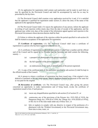 Page 11 of 14
(2) An application for registration shall contain such particulars and be made in such form as
may be specified by the Provincial Council and shall be accompanied by such fee as may be
prescribed by the bye-laws.
(3) The Provincial Council shall examine every application received by it and, if it is satisfied
that the applicant is qualified for registration under section 25, direct the entry of the name of the
applicant in the appropriate Register.
(4) The Provincial Council shall, if it rejects the application of any person, inform the applicant
in writing of such rejection within ninety days from the date of receipt of the application, and the
applicant may within sixty days of the receipt of the information appeal against such rejection to the
Provincial Government whose decision thereon shall be final.
(5) Failure to inform the applicant of the rejection within the period specified in sub-section (4)
shall be treated as acceptance of the application for registration.
27. Certificate of registration.⸻(1) The Provincial Council shall issue a certificate of
registration to a person who has been registered under section 26.
(2) A certificate of registration issued under sub-section (1) shall bear a number and the official
seal of the Council and be signed by its President and the Secretary and shall contain the following,
namely :—
(a) a passport size photograph of the person registered ;
(b) the full signature of the person registered ; and
(c) an endorsement of any mark of identification of the person registered.
(3) A copy of the certificate with all the particulars specified in sub-section (2) shall be kept in
the official records of the Council.
(4) A person to whom a certificate of registration has been issued may, if the original is lost,
defaced or mutilated or for any other reason, obtain a duplicate thereof on payment of the same fee
as was paid for the original.
28. Revocation of certificate.⸻(1) The Provincial Council may, after giving the person
concerned an opportunity to make representation and of being heard, revoke the certificate of
registration issued to him, if such person⸻
(a) incurs any disqualification specified in sub-section (3) of section 25 ; or
(b) contravenes any of the provisions of the Poisons Act, 1919 (XII of 1919), the
Dangerous Drugs Act, 1930 (II of 1930), the 1
[Drugs Act, 1976 (XXXI of 1976)],
or this Act or of the rules made under any of those Acts ; or
(c) fails or neglects to comply with any directive in respect of the profession of a
pharmacist with the 2
[Federal Government] or the Provincial Government may,
from time to time, issue ; or
1
Subs. by the Federal Laws (Revision and Declaration) Ordinance, 1981, s. 3 and Sch., II.
2
Subs. by F. A. O., 1975, Art. 2 and Table.
 