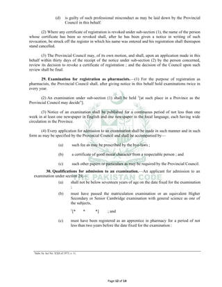 Page 12 of 14
(d) is guilty of such professional misconduct as may be laid down by the Provincial
Council in this behalf.
(2) Where any certificate of registration is revoked under sub-section (1), the name of the person
whose certificate has been so revoked shall, after he has been given a notice in writing of such
revocation, be struck off the register in which his name was entered and his registration shall thereupon
stand cancelled.
(3) The Provincial Council may, of its own motion, and shall, upon an application made in this
behalf within thirty days of the receipt of the notice under sub-section (2) by the person concerned,
review its decision to revoke a certificate of registration ; and the decision of the Council upon such
review shall be final.
29. Examination for registration as pharmacists.⸻(1) For the purpose of registration as
pharmacists, the Provincial Council shall, after giving notice in this behalf hold examinations twice in
every year.
(2) An examination under sub-section (1) shall be held 1
[at such place in a Province as the
Provincial Council may decide”].
(3) Notice of an examination shall be published for a continuous period of not less than one
week in at least one newspaper in English and one newspaper in the local language, each having wide
circulation in the Province.
(4) Every application for admission to an examination shall be made in such manner and in such
form as may be specified by the Provincial Council and shall be accompanied by⸻
(a) such fee as may be prescribed by the bye-laws ;
(b) a certificate of good moral character from a respectable person ; and
(c) such other papers or particulars as may be required by the Provincial Council.
30. Qualifications for admission to an examination.⸻An applicant for admission to an
examination under section 29,⸻
(a) shall not be below seventeen years of age on the date fixed for the examination
;
(b) must have passed the matriculation examination or an equivalent Higher
Secondary or Senior Cambridge examination with general science as one of
the subjects,
1
[* * *] ; and
(c) must have been registered as an apprentice in pharmacy for a period of not
less than two years before the date fixed for the examination :
1
Subs. by Act No. XXII of 1973, s. 11.
 
