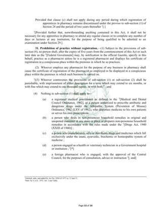 Page 13 of 14
Provided that clause (c) shall not apply during any period during which registration of
apprentices in pharmacy remains discontinued under the proviso to sub-section (1) of
Section 24 and the period of two years thereafter 1
[:]
1
[Provided further that, notwithstanding anything contained in this Act, it shall not be
necessary for any apprentice in pharmacy to attend any regular classes or to complete any number of
days or lectures at any institution, for the purpose of being qualified to be admitted to an
examination under Section 29.].
31. Prohibition of practice without registration.⸻(1) Subject to the provisions of sub-
section (4), no person shall, after the expiry of five years from the commencement of this Act or such
later date as the 2
[Federal Government] may, by notification in the official Gazette, specify in this
behalf, practice as a pharmacist unless he is a registered pharmacist and displays his certificate of
registration in a conspicuous place within the premises in which he so practices.
(2) Whoever employs any pharmacist for the purpose of any business in pharmacy shall
cause the certificate of registration of the pharmacist so employed to be displayed in a conspicuous
place within the premises in which such business is carried on.
1
[(3) Whoever contravenes the provisions of sub-section (1) or sub-section (2) shall be
punishable, with imprisonment of either description for a term which may extend to six months, or
with fine which may extend to one thousand rupees, or with both.” ; and
(4) Nothing in sub-section (1) shall apply to⸻
(a) a registered medical practitioner as defined in the 3
[Medical and Dental
Council Ordinance, 1962], or a person authorized to prescribe antibiotic and
dangerous drugs under the Allopathic System (Prevention of Misuse)
Ordinance, 1962 (LXV of 1962), who dispenses medicine to his own patients
or serves his own prescriptions ;
(b) a person who deals in non-poisonous household remedies in original and
unopened container at any store or place or prepares non-poisonous household
remedies in accordance with the rules made under the 1
[Drugs Act, 1940
(XXIII of 1940)] ;
(c) a person who manufactures, sells or distributes drugs and medicines which fall
exclusively under the unani, ayurvedic, biochemic or homeopathic system of
medicine ;
(d) a person engaged as a health or veterinary technician in a Government hospital
or institution ; 2
[*]
(e) a foreign pharmacist who is engaged, with the approval of the Central
Council, for the purposes of consultation, advice or instruction 2
[; and]
1
Omitted, subs. and added by Act No. XXII of 1973 ss. 12 and 13.
2
Subs. by F.A.O., 1975, Art. 2 and Table.
 