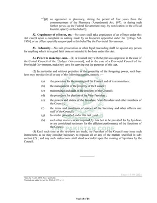 Page 14 of 14
“ 2
[(f) an apprentice in pharmacy, during the period of four years from the
commencement of the Pharmacy (Amendment) Act, 1973, or during such
further period as the Federal Government may, by notification in the official
Gazette, specify in this behalf.].
32. Cognizance of offences, etc.⸻No court shall take cognizance of an offence under this
Act except upon a complaint in writing made by an Inspector appointed under the 1
[Drugs Act,
1976], or an officer specially empowered in this behalf by the Provincial Government.
33. Indemnity.⸻No suit, prosecution or other legal proceeding shall lie against any person
for anything which is in good faith done or intended to be done under this Act.
34. Power to make bye-laws.⸻(1) A Council may with the previous approval, in the case of
the Central Council of the 1
[Federal Government], and in the case of a Provincial Council of the
Provincial Government, make bye-laws for carrying out the purposes of this Act.
(2) In particular and without prejudice to the generality of the foregoing power, such bye-
laws may provide for all or any of the following matters, namely :⸻
(a) the procedure for the meetings of the Council and of its committees ;
(b) the management of the property of the Council ;
(c) maintenance and audit of the accounts of the Council ;
(d) the procedure for election of the Vice-President ;
(e) the powers and duties of the President, Vice-President and other members of
the Council ;
(f) the terms and conditions of service of the Secretary and other officers and
staff of the Council ;
(g) fees to be prescribed under this Act ; and
(h) such other matters as are required by this Act to be provided for by bye-laws
or are considered necessary for the efficient performance of the functions of
the Council.
(3) Until such time as the bye-laws are made, the President of the Council may issue such
instructions as he may consider necessary to regulate all or any of the matters specified in sub-
section (2) ; and any such instructions shall stand rescinded upon the making of bye-laws by the
Council.
__________
Date: 13-09-2024
1
Subs. by F.A.O., 1975, Art. 2 and Table.
2
Omitted and added by Act No. XXII of 1973 s. 13.
 