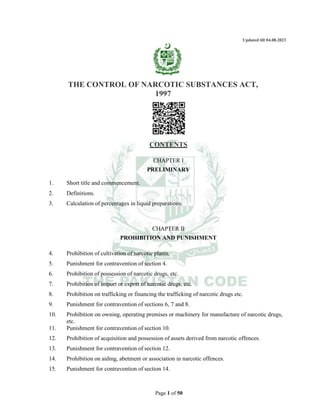 Page 1 of 50
Updated till 04.08.2023
THE CONTROL OF NARCOTIC SUBSTANCES ACT,
1997
CONTENTS
CHAPTER I
PRELIMINARY
1. Short title and commencement.
2. Definitions.
3. Calculation of percentages in liquid preparations.
CHAPTER II
PROHIBITION AND PUNISHMENT
4. Prohibition of cultivation of narcotic plants.
5. Punishment for contravention of section 4.
6. Prohibition of possession of narcotic drugs, etc.
7. Prohibition of import or export of narcotic drugs, etc.
8. Prohibition on trafficking or financing the trafficking of narcotic drugs etc.
9. Punishment for contravention of sections 6, 7 and 8.
10. Prohibition on owning, operating premises or machinery for manufacture of narcotic drugs,
etc.
11. Punishment for contravention of section 10.
12. Prohibition of acquisition and possession of assets derived from narcotic offences.
13. Punishment for contravention of section 12.
14. Prohibition on aiding, abetment or association in narcotic offences.
15. Punishment for contravention of section 14.
 