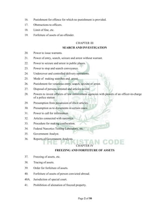 Page 2 of 50
16. Punishment for offence for which no punishment is provided.
17. Obstructions to officers.
18. Limit of fine, etc.
19. Forfeiture of assets of an offender.
CHAPTER III
SEARCH AND INVESTIGATION
20. Power to issue warrants.
21. Power of entry, search, seizure and arrest without warrant.
22. Power to seizure and arrest in public places.
23. Power to stop and search conveyance.
24. Undercover and controlled delivery operations.
25. Mode of making searches and arrest.
26. Punishment for vexatious entry, search, seizure or arrest.
27. Disposal of persons arrested and articles seized.
28. Powers to invest officers of law enforcement agencies with powers of an officer-in-charge
of a police station.
29. Presumption from possession of illicit articles.
30. Presumption as to documents in certain cases.
31. Power to call for information.
32. Articles connected with narcotics.
33. Procedure for making confiscation.
34. Federal Narcotics Testing Laboratory, etc.
35. Government Analyst.
36. Reports of Government Analysts.
CHAPTER IV
FREEZING AND FORFEITURE OF ASSETS
37. Freezing of assets, etc.
38. Tracing of assets.
39. Order for forfeiture of assets.
40. Forfeiture of assets of person convicted abroad.
40A. Jurisdiction of special court.
41. Prohibition of alienation of freezed property.
 