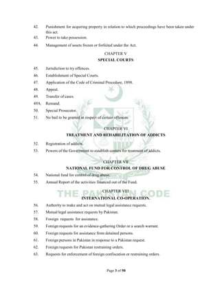 Page 3 of 50
42. Punishment for acquiring property in relation to which proceedings have been taken under
this act.
43. Power to take possession.
44. Management of assets frozen or forfeited under the Act.
CHAPTER V
SPECIAL COURTS
45. Jurisdiction to try offences.
46. Establishment of Special Courts.
47. Application of the Code of Criminal Procedure, 1898.
48. Appeal.
49. Transfer of cases.
49A. Remand.
50. Special Prosecutor.
51. No bail to be granted in respect of certain offences.
CHAPTER VI
TREATMENT AND REHABILITATION OF ADDICTS
52. Registration of addicts.
53. Powers of the Government to establish centers for treatment of addicts.
CHAPTER VII
NATIONAL FUND FOR CONTROL OF DRUG ABUSE
54. National fund for control of drug abuse.
55. Annual Report of the activities financed out of the Fund.
CHAPTER VIII
INTERNATIONAL CO-OPERATION.
56. Authority to make and act on mutual legal assistance requests.
57. Mutual legal assistance requests by Pakistan.
58. Foreign requests for assistance.
59. Foreign requests for an evidence-gathering Order or a search warrant.
60. Foreign requests for assistance from detained persons.
61. Foreign persons in Pakistan in response to a Pakistan request.
62. Foreign requests for Pakistan restraining orders.
63. Requests for enforcement of foreign confiscation or restraining orders.
 