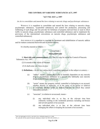 Page 5 of 50
THE CONTROL OF NARCOTIC SUBSTANCES ACT, 1997
1ACT NO. XXV OF 1997
An Act to consolidate and amend the laws relating to narcotic drugs and psychotropic substances
WHEREAS it is expedient to consolidate and amend the laws relating to narcotics drugs,
psychotropic substances, 2
[controlled substances] and control the production, processing and
trafficking of such drugs and 2
[to provide for forfeiture of property derived from or used in illicit
traffic in narcotic drugs, psychotropic substances and controlled substances and to implement the
provisions of the international conventions on narcotic drugs, psychotropic substances and
controlled substances].
AND WHEREAS it is expedient to regulate the treatment and rehabilitation of narcotic addicts
and for matters connected therewith and incidental thereto;
It is hereby enacted as follows :___
CHAPTER I
PRELIMINARY
1. Short title and commencement.__(1) This Act may be called the Control of Narcotic
Substances Act, 1997.
(2) It extends to the whole of Pakistan.
(3) It shall come into force at once.
2. Definitions.___In this Act, unless there is anything repugnant in the subject or context,___
(a) “addict” means a person physically or mentally dependent on any narcotic
drug or psychotropic substance or a person who habitually uses narcotic
drugs or psychotropic substances;
(b) “assets” means any property owned, controlled or belonging to an accused,
whether directly or indirectly, or in the name of his spouse or relatives
or associates whether within or without Pakistan for which they cannot
reasonably account ;
(c) “associate”, in relation to an accused, means__
(i) any individual who is, or has, at the relevant time been
ordinarily residing in the residential premises including out-houses
and servant-quarters of an accused;
(ii) any individual who, is or has, at the relevant time been
managing the affairs or keeping the accounts of an accused ;
1
This Act shall apply to FATA, vide S.R.O. No. 1295(I)/98, dated 16-11-1998.
2
Ins. and subs. by the control of narcotic substances (Amdt.) Act 2022 (XX of 2022) s. 2.
 
