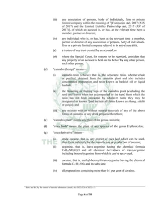 Page 6 of 50
(iii) any association of persons, body of individuals, firm or private
limited company within the meaning of 1
[Companies Act, 2017 (XIX
of 2017) and the Limited Liability Partnership Act, 2017 (XV of
2017)], of which an accused is, or has, at the relevant time been a
member, partner or director;
(iv) any individual who is, or has, been at the relevant time a member,
partner or director of any association of persons, body of individuals,
firm or a private limited company referred to in sub-clause (iii);
(v) a trustee of any trust created by an accused; or
(vi) where the Special Court, for reasons to be recorded, considers that
any property of an accused is held on his behalf by any other person,
such other person;
(d) “cannabis (hemp)” means___
(i) cannabis resin (charas) that is, the separated resin, whether crude
or purified, obtained from the cannabis plant and also includes
concentrated preparation and resin known as hashish oil or liquid
hashish;
(ii) the flowering or fruiting tops of the cannabis plant (excluding the
seed and leaves when not accompanied by the tops) from which the
resin has not been extracted, by whatever name they may be
designated or known 1
[and include all forms known as bhang, siddhi
or ganja]; and
(iii) any mixture with or without neutral materials of any of the above
forms of cannabis or any drink prepared therefrom;
(e) “cannabis plant” means any plant of the genus cannabis;
(f) “coca bush” means the plant of any species of the genus Erythroxylon;
(g) “coca derivative” means__
(i) crude cocaine, that is, any extract of coca leaf which can be used,
directly or indirectly for the manufacture or production of cocaine;
(ii) ecgonine, that is, leave-ecgonine having the chemical formula
C9H15NO3H2O and all chemical derivatives of leavo-ecgonine
including benzoylecgonine from which it can be recovered;
(iii) cocaine, that is, methyl-benzoyl-leave-ecgonine having the chemical
formula C17H21NO4 and its salts; and
(iv) all preparations containing more than 0.1 per cent of cocaine;
1
Subs. and Ins. by the control of narcotic substances (Amdt.) Act 2022 (XX of 2022) s. 3.
 