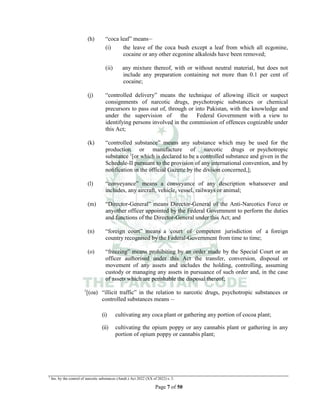 Page 7 of 50
(h) “coca leaf” means__
(i) the leave of the coca bush except a leaf from which all ecgonine,
cocaine or any other ecgonine alkaloids have been removed;
(ii) any mixture thereof, with or without neutral material, but does not
include any preparation containing not more than 0.1 per cent of
cocaine;
(j) “controlled delivery” means the technique of allowing illicit or suspect
consignments of narcotic drugs, psychotropic substances or chemical
precursors to pass out of, through or into Pakistan, with the knowledge and
under the supervision of the Federal Government with a view to
identifying persons involved in the commission of offences cognizable under
this Act;
(k) “controlled substance” means any substance which may be used for the
production or manufacture of narcotic drugs or psychotropic
substance 1
[or which is declared to be a controlled substance and given in the
Schedule-II pursuant to the provision of any international convention, and by
notification in the official Gazette by the divison concerned,];
(l) “conveyance” means a conveyance of any description whatsoever and
includes, any aircraft, vehicle, vessel, railways or animal;
(m) “Director-General” means Director-General of the Anti-Narcotics Force or
anyother officer appointed by the Federal Government to perform the duties
and functions of the Director-General under this Act; and
(n) “foreign court” means a court of competent jurisdiction of a foreign
country recognised by the Federal-Government from time to time;
(o) “freezing” means prohibiting by an order made by the Special Court or an
officer authorised under this Act the transfer, conversion, disposal or
movement of any assets and includes the holding, controlling, assuming
custody or managing any assets in pursuance of such order and, in the case
of assets which are perishable the disposal thereof;
1
[(oa) “illicit traffic” in the relation to narcotic drugs, psychotropic substances or
controlled substances means __
(i) cultivating any coca plant or gathering any portion of cocoa plant;
(ii) cultivating the opium poppy or any cannabis plant or gathering in any
portion of opium poppy or cannabis plant;
1
Ins. by the control of narcotic substances (Amdt.) Act 2022 (XX of 2022) s. 3.
 