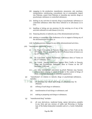 Page 8 of 50
(iii) engaging in the production, manufacture, possession, sale, purchase,
transportation, warehousing, concealment, use or consumption, import
into Pakistan, export from Pakistan or transship any narcotic drugs or
psychotropic substances or controlled substances;
(iv) dealing in any activities in narcotic drugs or psychotropic substances or
controlled substances other than those referred to in sub-clauses (i) to
(iii);
(v) handling or letting out any premises for the carrying on of any of the
activities referred to in sub-clauses (i) to (iv);
(vi) financing directly or indirectly any of the aforementioned activities;
(vii) abetting or conspiring in the furtherance of or in support of doing any of
the aforementioned activities; or
(viii) harboring persons engaged in any of the aforementioned activities.;
(ob) “international convention” means__
(i) the Single Convention on Narcotic Drugs done at New York on the
30th
March, 1961, as amended by the 1972 Protocol done at Geneva on
the 25th
March, 1972;
(ii) the Convention Against Psychotropic Substances done at Vienna on
the 21st
February, 1971;
(iii) the United Nations Convention Against Illicit Traffic in Narcotic
Drugs and Psychotropic Substances done at Vienna on the 20th
December, 1988; and
(iv) any other international convention to which Pakistan may become
party in future relating in whole or in part to the control of drugs of
abuse, controlled chemicals or controlled equipments;]
(p) “manufacture”, in relation to narcotic drugs or psychotropic substances,
includes__
(i) all processes by which such drugs or substances may be
obtained;
(ii) refining of such drugs or substances;
(iii) transformation of such drugs or substances; and
(iv) making or preparing such drugs or substances;
(q) “manufactured drug” includes__
(i) all coca derivatives, medicinal hemp, opium derivatives, cannabis
in any form and any mixture of stalks and flowering or fruiting
tops of the Indian hemp plant (cannabis sativa L.), Acetic Anhydride;
and
 