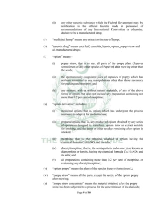Page 9 of 50
(ii) any other narcotic substance which the Federal Government may, by
notification in the official Gazette made in pursuance of
recommendations of any International Convention or otherwise,
declare to be a manufactured drug;
(r) “medicinal hemp” means any extract or tincture of hemp;
(s) “narcotic drug” means coca leaf, cannabis, heroin, opium, poppy straw and
all manufactured drugs;
(t) “opium” means__
(i) poppy straw, that is to say, all parts of the poppy plant (Papaver
somniferum or any other species of Papaver) after mowing other than
the seeds;
(ii) the spontaneously coagulated juice of capsules of poppy which has
notbeen submitted to any manipulations other than those necessary
for packing and transport; and
(iii) any mixture, with or without natural materials, of any of the above
forms of opium, but does not include any preparation containing not
more than 0.2 per cent of morphine;
(u) “opium derivative” includes__
(i) medicinal opium, that is, opium which has undergone the process
necessary to adapt it for medicinal use;
(ii) prepared opium, that is, any product of opium obtained by any series
of operations designed to transform opium into an extract suitable
for smoking, and the dross or other residue remaining after opium is
smoked;
(iii) morphine, that is, the principal alkaloid of opium having the
chemical formula C17H19NO3 and its salts;
(iv) diacetylmorphine, that is, the semisynthetic substance, also known as
diamorphine or heroin, having the chemical formula C21 H23NO5 and
its salts; and
(v) all preparations containing more than 0.2 per cent of morphine, or
containing any diacetylmorphine ;
(v) “opium poppy” means the plant of the species Papaver Somniferum L;
(w) “poppy straw” means all the parts, except the seeds, of the opium poppy
after mowing;
(x) “poppy straw concentrate” means the material obtained after the poppy
straw has been subjected to a process for the concentration of its alkaloids;
 