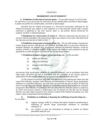 Page 11 of 50
CHAPTER II
PROHIBITION AND PUNISHMENT
4. Prohibition of cultivation of narcotic plants.__ No one shall cultivate 1
[or let his land
for cultivation or give possession for cultivation of] any cannabis plant, coca bush or opium poppy,
or gather any portion of a cannabis plant, coca bush or opium poppy:
Provided that the Federal Government or a Provincial Government authorised by the
Federal Government may, subject to such conditions as it may prescribe, permit under a licence
cultivation or gathering of any such narcotic plant or any portion thereof exclusively for
medical, scientific or industrial purposes.
5. Punishment for contravention of section 4.__ Whoever contravenes the provisions of
section 4 shall be punishable with imprisonment which may extend to seven years 1
[but shall not be
less than one year and also be liable to fine].
6. Prohibition of possession of narcotic drugs, etc.__ No one shall produce, manufacture,
extract, prepare, possess, offer for sale, sell, purchase, distribute, deliver on any terms whatsoever,
transport, despatch, any narcotic drug, psychotropic substance or controlled substance, except for
medical, scientific or industrial purposes in the manner and subject to such conditions as may be
specified by or under this Act or any other law for the time being in force.
7. Prohibition of import or export of narcotic drugs, etc.__ (1) No one shall__
(a) import into Pakistan;
(b) export from Pakistan;
(c) transport within Pakistan; or
(d) transship.
any narcotic drug, psychotropic substance or controlled substance, save in accordance with rules
made under sub-section (2) and in accordance with the conditions of any licence, permit or
authorization for that purpose which may be required to be obtained under those rules.
(2) The Federal Government may make rules permitting and regulating the import into and
export from Pakistan, transport within Pakistan and transhipment of narcotic drugs, psychotropic
substances or controlled substances, and such rules may prescribe the ports or places at which any
kind of narcotic drug, psychotropic substance or controlled substance may be imported, exported,
transported within Pakistan or transhipped, the form and conditions of licence, permit or authorities
by which such licences, permits or authorization may be granted, the fees that may be charged
therefor, any other matter required to have effective control of the Federal Government over such
import, export, transportation and transshipment.
8. Prohibition on trafficking or financing the trafficking of narcotic drugs etc.__
No one shall—
(a) organize, manage, traffic in, or finance the import, transport, manufacturing or
trafficking of, narcotic drugs, psychotropic substances or controlled
substances; or
(b) use violence or arms for committing or attempt to commit an offence
punishable under this Act.
1
Ins. and subs. by the control of narcotic substances (Amdt.) Act 2022 (XX of 2022) ss.4 - 5.
 