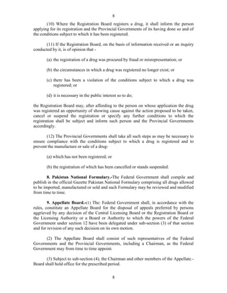 8
8
(10) Where the Registration Board registers a drug, it shall inform the person
applying for its registration and the Provincial Governments of its having done so and of
the conditions subject to which it has been registered.
(11) If the Registration Board, on the basis of information received or an inquiry
conducted by it, is of opinion that -
(a) the registration of a drug was procured by fraud or misrepresentation; or
(b) the circumstances in which a drug was registered no longer exist; or
(c) there has been a violation of the conditions subject to which a drug was
registered; or
(d) it is necessary in the public interest so to do;
the Registration Board may, after affording to the person on whose application the drug
was registered an opportunity of showing cause against the action proposed to be taken,
cancel or suspend the registration or specify any further conditions to which the
registration shall be subject and inform such person and the Provincial Governments
accordingly.
(12) The Provincial Governments shall take all such steps as may be necessary to
ensure compliance with the conditions subject to which a drug is registered and to
prevent the manufacture or sale of a drug-
(a) which has not been registered; or
(b) the registration of which has been cancelled or stands suspended.
8. Pakistan National Formulary.-The Federal Government shall compile and
publish in the official Gazette Pakistan National Formulary comprising all drugs allowed
to be imported, manufactured or sold and such Formulary may be reviewed and modified
from time to time.
9. Appellate Board.-(1) The: Federal Government shall, in accordance with the
rules, constitute an Appellate Board for the disposal of appeals preferred by persons
aggrieved by any decision of the Central Licensing Board or the Registration Board or
the Licensing Authority or a Board or Authority to which the powers of the Federal
Government under section 12 have been delegated under sub-section (3) of that section
and for revision of any such decision on its own motion.
(2) The Appellate Board shall consist of such representatives of the Federal
Governments and the Provincial Governments, including a Chairman, as the Federal
Government may from time to time appoint.
(3) Subject to sub-section (4), the Chairman and other members of the Appellate.-
Board shall hold office for the prescribed period.
 