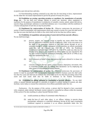 Page 19 of 50
on parole as per relevant laws and rules.
(3) Notwithstanding anything contained in any other law for time being in force, imprisonment
for life under this Act means imprisonment in jail for the period of twenty-five years.]
10. Prohibition on owning, operating premises or machinery for manufacture of narcotic
drugs, etc.___
No one shall own, manage, operate or control any premises, place, equipment or
machinery for the purpose of manufacture or production of cannabis, cocaine, opium, opium derivatives,
narcotic drugs, psychotropic substance or controlled substance save in accordance with the conditions of
a licence and payment of such fees as may be prescribed.
11. Punishment for contravention of Section 10.__
Whoever contravenes the provisions of
section 10 shall be punishable with imprisonment which may extend to twenty-five years but shall not be
less than ten years and shall also be liable to fine which shall not be less than one million rupees.
12. Prohibition of acquisition and possession of assets derived from narcotic offences.__
No one shall knowingly___
(a) possess, acquire, use, convert, assign or transfer any assets which have been
derived, generated or obtained, directly or indirectly, either in his own name or in
the name of his associates, relatives or any other person through an act or
omission relating to narcotic substances which constitutes an offence punishable
under this Act, the Customs Act, 1969 (IV of 1969), the Prohibition
(Enforcement of Hadd) Order, 1979 (P.O. No. 4 of 1979), under any other law for
the time being in force, or constituted an offence under any law repealed by this
Act, the Control of Narcotic Substances Ordinance, 1996 (XCIV of 1996) or any
other law repealed by this Act;
(b) hold or possess on behalf of any other person any assets referred to in clause (a);
and
(c) conceal or disguise the true nature, source, location, disposition, movement, title,
or ownership of such assets by making false declaration 1
[or by employing any
other means of concealment] in relation thereto.
13. Punishment for contravention of section 12.__
Whoever contravenes the provisions of
section 12 shall be punishable with imprisonment which may extend to fourteen years but shall notbe
less than five years and shall also be liable to fine which shall not be less than the prevailing valueof the
assets and such assets shall also be liable to forfeiture to the Federal Government.
14. Prohibition on aiding, abetment or association in narcotic offences.__ No one shall,
within or outside Pakistan, participate in, associate or conspire to commit, attempt to commit, aid, abet,
facilitate, incite induce or counsel the commission of an offence punishable under this Act.
Explanation. For the purpose of this section, a person shall be deemed to have associated
with, conspired, aided, abetted, facilitated, incited, induced or counselled an offence within the meaning
of this section if he does anything in a place beyond Pakistan which__
(a) would constitute an offence if committed within Pakistan; or
(b) under the laws of such other place, is an offence relating to narcotic drugs,
psychotropic substances or controlled substances having all the legal oranalogous
conditions required to constitute it as an offence punishable under this Act.
1
Ins. by the control of narcotic substances (Amdt) Act 2020 (XXIV of 2020), s. 2
 
