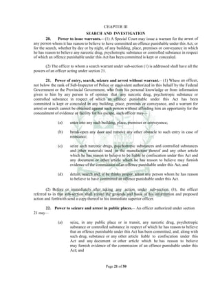 Page 21 of 50
CHAPTER III
SEARCH AND INVESTIGATION
20. Power to issue warrants.__ (1) A Special Court may issue a warrant for the arrest of
any person whom it has reason to believe to have committed an offence punishable under this Act, or
for the search, whether by day or by night, of any building, place, premises or conveyance in which
he has reason to believe any narcotic drug, psychotropic substance or controlled substance in respect
of which an offence punishable under this Act has been committed is kept or concealed.
(2) The officer to whom a search warrant under sub-section (1) is addressed shall have all the
powers of an officer acting under section 21.
21. Power of entry, search, seizure and arrest without warrant.__ (1) Where an officer,
not below the rank of Sub-Inspector of Police or equivalent authorized in this behalf by the Federal
Government or the Provincial Government, who from his personal knowledge or from information
given to him by any person is of opinion that any narcotic drug, psychotropic substance or
controlled substance in respect of which an offence punishable under this Act has been
committed is kept or concealed in any building, place, premises or conveyance, and a warrant for
arrest or search cannot be obtained against such person without affording him an opportunity for the
concealment of evidence or facility for his escape, such officer may—
(a) enter into any such building, place, premises or conveyance;
(b) break-open any door and remove any other obstacle to such entry in case of
resistance;
(c) seize such narcotic drugs, psychotropic substances and controlled substances
and other materials used in the manufacture thereof and any other article
which he has reason to believe to be liable to confiscation under this Act and
any document or other article which he has reason to believe may furnish
evidence of the commission of an offence punishable under this Act; and
(d) detain, search and, if he thinks proper, arrest any person whom he has reason
to believe to have committed an offence punishable under this Act.
(2) Before or immediately after taking any action under sub-section (1), the officer
referred to in that sub-section shall record the grounds and basis of his information and proposed
action and forthwith send a copy thereof to his immediate superior officer.
22. Power to seizure and arrest in public places.__ An officer authorized under section
21 may—
(a) seize, in any public place or in transit, any narcotic drug, psychotropic
substance or controlled substance in respect of which he has reason to believe
that an offence punishable under this Act has been committed, and, along with
such drug, substance or any other article liable to confiscation under this
Act and any document or other article which he has reason to believe
may furnish evidence of the commission of an offence punishable under this
Act; and
 