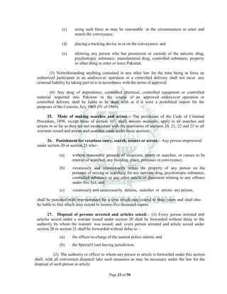 Page 23 of 50
(c) using such force as may be reasonable in the circumstances to enter and
search the conveyance;
(d) placing a tracking device in or on the conveyance; and
(e) allowing any person who has possession or custody of the narcotic drug,
psychotropic substance, manufactured drug, controlled substance, property
or other thing to enter or leave Pakistan.
(5) Notwithstanding anything contained in any other law for the time being in force an
authorized participant in an undercover operation or a controlled delivery shall not incur any
criminal liability by taking part in it in accordance with the terms of approval.
(6) Any drug of dependence, controlled chemical, controlled equipment or controlled
material imported into Pakistan in the course of an approved undercover operation or
controlled delivery shall be liable to be dealt with as if it were a prohibited import for the
purposes of the Customs Act, 1969 (IV of 1969).
25. Mode of making searches and arrest.__ The provisions of the Code of Criminal
Procedure, 1898, except those of section 103, shall, mutatis mutandis, apply to all searches and
arrests in so far as they are not inconsistent with the provisions of sections 20, 21, 22 and 23 to all
warrants issued and arrests and searches made under these sections.
26. Punishment for vexatious entry, search, seizure or arrest.__ Any person empowered
under section 20 or section 21 who__
(a) without reasonable grounds of suspicion, enters or searches, or causes to be
entered or searched, any building, place, premises or conveyance;
(b) vexatiously and unnecessarily seizes the property of any person on the
pretence of seizing or searching for any narcotic drug, psychotropic substance,
controlled substance or any other article or document relating to any offence
under this Act; and
(c) vexatiously and unnecessarily detains, searches or arrests any person,
shall be punished with imprisonment for a term which may extend to three years and shall also
be liable to fine which may extend to twenty-five thousand rupees.
27. Disposal of persons arrested and articles seized.__ (1) Every person arrested and
articles seized under a warrant issued under section 20 shall be forwarded without delay to the
authority by whom the warrant was issued; and every person arrested and article seized under
section 20 or section 21 shall be forwarded without delay to __
(a) the officer-in-charge of the nearest police station; and
(b) the Special Court having jurisdiction.
(2) The authority or officer to whom any person or article is forwarded under this section
shall, with all convenient despatch take such measures as may be necessary under the law for the
disposal of such person or article.
 