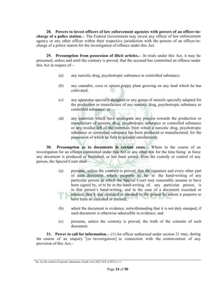 Page 24 of 50
28. Powers to invest officers of law enforcement agencies with powers of an officer-in-
charge of a police station.__ The Federal Government may invest any officer of law enforcement
agency or any other officer within their respective jurisdiction with the powers of an officer-in-
charge of a police station for the investigation of offence under this Act.
29. Presumption from possession of illicit articles.__ In trials under this Act, it may be
presumed, unless and until the contrary is proved, that the accused has committed an offence under
this Act in respect of___
(a) any narcotic drug, psychotropic substance or controlled substance;
(b) any cannabis, coca or opium poppy plant growing on any land which he has
cultivated;
(c) any apparatus specially designed or any group of utensils specially adapted for
the production or manufacture of any narcotic drug, psychotropic substance or
controlled substance; or
(d) any materials which have undergone any process towards the production or
manufacture of narcotic drug, psychotropic substance or controlled substance
or any residue left of the materials from which a narcotic drug, psychotropic
substance or controlled substance has been produced or manufactured, for the
possession of which he fails to account satisfactorily.
30. Presumption as to documents in certain cases.__ Where in the course of an
investigation for an offence committed under this Act or any other law for the time being in force
any document is produced or furnished, or has been seized from the custody or control of any
person, the Special Court shall—
(a) presume, unless the contrary is proved, that the signature and every other part
of such document which purports to be in the hand-writing of any
particular person or which the Special Court may reasonably assume to have
been signed by, or to be in the hand-writing of, any particular person, is
in that person’s hand-writing, and in the case of a document executed or
attested, that it was executed or attested by the person by whom it purports to
have been so executed or attested;
(b) admit the document in evidence, notwithstanding that it is not duly stamped, if
such document is otherwise admissible in evidence; and
(c) presume, unless the contrary is proved, the truth of the contents of such
document.
31. Power to call for information.__ (1) An officer authorised under section 21 may, during
the course of an enquiry 1
[or investigation] in connection with the contravention of any
provision of this Act,__
1
Ins. by the control of narcotic substances (Amdt.) Act 2022 (XX of 2022) s.11.
 