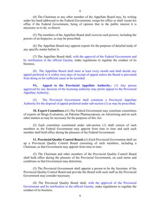 9
9
(4) The Chairman or any other member of the Appellate Board may, by writing
under his hand addressed to the Federal Government, resign his office or shall vacate his
office if the Federal Government, being of opinion that in the public interest it is
necessary so to do, so directs.
(5) The members of the Appellate Board shall exercise such powers, including the
powers of an Inspector, as may be prescribed.
(6) The Appellate Board may appoint experts for the purposes of detailed study of
any specific matter before it.
(7) The Appellate Board shall, with the approval of the Federal Government and
by notification in the official Gazette, make regulations to regulate the conduct of its
business.
(8) The Appellate Board shall meet at least every month and shall decide any
appeal preferred to it within sixty days of receipt of appeal unless the Board is prevented
from doing so for sufficient cause to be recorded.
9A. Appeal to the Provincial Appellate Authority.- (1) Any person
aggrieved by any decision of the licensing authority may prefer appeal to the Provincial
Appellate Authority.
(2) The Provincial Government shall constitute a Provincial Appellate
Authority for the disposal of appeal preferred under sub-section (1) as may be prescribed.
10. Expert Committees.-(1) The Federal Government may constitute committees
of experts on Drugs Evaluation, on Pakistan Pharmacopoeia, on Advertising and on such
other matters as may be necessary for the purposes of this Act.
(2) Each committee constituted under sub-section (1) shall consist of such
members as the Federal Government may appoint from time to time and each such
member shall hold office during the pleasure of the Federal Government.
11. Provincial Quality Control Board.-(1) Each Provincial Government shall set
up a Provincial Quality Control Board consisting of such members, including a
Chairman, as that Government may appoint from time to time.
(2) The Chairman and other members of the Provincial Quality Control Board
shall hold office during the pleasure of the Provincial Government, on such terms and
conditions as that Government may determine.
(3) The Provincial Government shall appoint a person to be the Secretary of the
Provincial Quality Control Board and provide the Board with such staff as the Provincial
Government may consider necessary.
(4) The Provincial Quality Board shall, with the approval of the Provincial
Government and by notification in the official Gazette, make regulations to regulate the
conduct of its business.
 