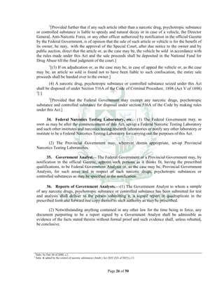 Page 26 of 50
1
[Provided further that if any such article other than a narcotic drug, psychotropic substance
or controlled substance is liable to speedy and natural decay or in case of a vehicle, the Director
General, Anti-Narcotic Force, or any other officer authorized by notification in the official Gazette
by the Federal Government, is of opinion that the sale of such article or vehicle is for the benefit of
its owner, he may, with the approval of the Special Court, after due notice to the owner and by
public auction, direct that the article or, as the case may be, the vehicle be sold in accordance with
the rules made under this Act and the sale proceeds shall be deposited in the National Fund for
Drug Abuse till the final judgment of the court.]
1
[(3) If on adjudication or, as the case may be, in case of appeal the vehicle or, as the case
may be, an article so sold is found not to have been liable to such confiscation, the entire sale
proceeds shall be handed over to the owner.]
(4) A narcotic drug, psychotropic substance or controlled substance seized under this Act
shall be disposed of under Section 516A of the Code of Criminal Procedure, 1898 (Act V of 1898)
2
[:]
2
[Provided that the Federal Government may exempt any narcotic drugs, psychotropic
substance and controlled substance for disposal under section 516A of the Code by making rules
under this Act.]
34. Federal Narcotics Testing Laboratory, etc.__ (1) The Federal Government may, as
soon as may be after the commencement of this Act, set-up a Federal Narcotic Testing Laboratory
and such other institutes and narcotics testing research laboratories or notify any other laboratory or
institute to be a Federal Narcotics Testing Laboratory for carrying out the purposes of this Act.
(2) The Provincial Government may, wherever deems appropriate, set-up Provincial
Narcotics Testing Laboratories.
35. Government Analyst.__ The Federal Government or a Provincial Government may, by
notification in the official Gazette, appoint such persons as it thinks fit, having the prescribed
qualifications, to be Federal Government Analysts or, as the case may be, Provincial Government
Analysts, for such areas and in respect of such narcotic drugs, psychotropic substances or
controlled substances as may be specified in the notification.
36. Reports of Government Analysts.___(1) The Government Analyst to whom a sample
of any narcotic drugs, psychotropic substance or controlled substance has been submitted for test
and analysis shall deliver to the person submitting it, a signed report in quadruplicate in the
prescribed form and forward one copy thereof to such authority as may be prescribed.
(2) Notwithstanding anything contained in any other law for the time being in force, any
document purporting to be a report signed by a Government Analyst shall be admissible as
evidence of the facts stated therein without formal proof and such evidence shall, unless rebutted,
be conclusive.
1
Subs. by Ord. 66 of 2000, s.2.
2
Subs. & added by the control of narcotic substances (Amdt.) Act 2022 (XX of 2022) s.13.
 