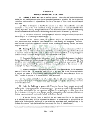 Page 27 of 50
CHAPTER IV
FREEZING AND FORFEITURE OF ASSETS
37. Freezing of assets, etc.___(1) Where the Special Court trying an offence punishable
under this Act is satisfied that there appear reasonable grounds for believing that the accused has
committed such an offence, it may order the freezing of the assets of the accused, his relatives and
associates.
(2) Where in the opinion of the Director-General or an officer authorised under section 21
an offence is being or has been committed, he may freeze the assets of such accused and within
1
[thirty] days of the freezing shall place before the Court the material on basis of which the freezing
was made and further continuation of the freezing or otherwise shall be decided by the Court.
(3) The said officer shall trace, identify and freeze the assets during the investigation or trial
for the purpose of forfeiture by the Special Court:
Provided that the Director-General, or as the case may be, the officer freezing any asset
shall, within three days, inform the Special Court about such freezing and the Special Court shall,
after notice to the person whose assets have been frozen, by an order in writing, confirm, rescind or
vary such freezing.
38. Tracing of assets.__(1) On receipt of a complaint or credible information or where a
reasonable suspicion exists about any person that he has acquired assets through illicit involvement
in narcotics, within or without Pakistan, an officer empowered under section 21 or any other person
authorised under section 37, shall proceed to trace and identify such assets.
(2) On receipt of authenticated information from a foreign court of competent jurisdiction
that a citizen of Pakistan has been charged for an offence which is also an offence under this Act,
an officer empowered under section 21 or any other person authorised under section 37 shall
proceed to trace and identify the assets of the said person, and subject to the provision of sub-
section (3) may freeze the said assets.
(3) Information about such assets shall be laid before to the Special Court for the purpose of
section 13 and section 19 in case action under this Act or any other law for the time being in force
is initiated and in case of the person who has committed the offence is outside Pakistan, before the
High Court for the purpose of forfeiture of assets under section 40.
(4) The actions referred to in sub-sections (1) and (2) may include any inquiry,
investigation or survey in respect of any person, premises, place, property, conveyance, documents
and books of accounts.
39. Order for forfeiture of assets.__ (1) Where the Special Court convicts an accused
under section 13, or sentences him to imprisonment for 1
[one year or more], the Director-General
or an officer authorised by him may request the said Court by an application in writing alongwith a
list of the assets of the convict or, as the case may be, his associates, relatives or any other person
holding or possessing such assets on his behalf, for forfeiture thereof.
(2) Where the Special Court is satisfied that any assets specified in the list referred
to in sub-section (1) were derived, generated or obtained in contravention of section 12 or are
liable to be forfeited under section 19, it may order that such assets shall stand forfeited to the
Federal Government 1
[and shall vest in that Government free from all encumbrances]:
1
Subs. and added by the control of narcotic substances (Amdt.) Act 2022 (XX of 2022) ss.14-15.
 