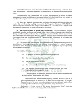 Page 28 of 50
Provided that no order under this section shall be made without issuing a notice to show
cause and providing a reasonable opportunity of being heard to the person being affected by such
order:
Provided further that if such person fails to tender any explanation or defaults in making
appearance before the Special Court on any date appointed by it, the Special Court may proceed to
record an order ex-parte on the basis of the evidence available before it.
(3) Where any shares in a company are forfeited to the Federal Government under sub-
section (2), notwithstanding anything contained in the Companies Ordinance, 1984 (XLVII of
1984), or any other law for the time being in force or Articles of Association of the Company, such
shares shall be registered in the name of the Federal Government.
40. Forfeiture of assets of person convicted abroad.__ (1) Notwithstanding anything
contained in any other law for the time being in force, where a citizen of Pakistan is convicted by a
foreign court for an offence which is also an offence punishable under this Act, the Special Court
may, on an application made by the Director-General or any other officer authorised by the Federal
Government, order that the assets acquired in Pakistan by such citizen shall be forfeited to the
Federal Government.
(2) The Special Court shall presume, upon the production of any document purporting to be
a certified copy of a foreign judgment that such judgment was pronounced by a court of competent
jurisdiction, unless the contrary appears on the record, but such presumption may be displaced by
proving want of jurisdiction :
Provided that the judgment or order of conviction__
(a) is passed by the foreign court of competent jurisdiction;
(b) has been pronounced on the merits of the case;
(c) has not been obtained by fraud;
(d) has not been made in contravention of any law in force in Pakistan;
(e) has assumed finality through appeal, revision or review and is not
subjudice before any appellate forum :
Provided further no order under this section shall be made without providing
an opportunity of being heard to such citizen:
Provided also that, notwithstanding anything contained in clauses (a) to (e) of
the first proviso, during the pendency of the application the Court may, by an order,
freeze all or any of the assets or restrain such citizen, his associates and relatives from
alienating such assets bylease, sale, gift, transfer or in any other manner.
Explanation. __ For the purpose of this section, the expression “Court” means the
High Court of the Province where the assets or any part thereof are located.
 