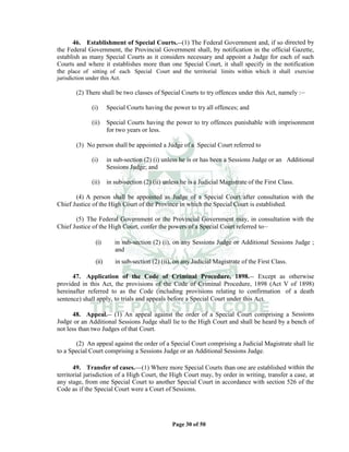 Page 30 of 50
46. Establishment of Special Courts.__(1) The Federal Government and, if so directed by
the Federal Government, the Provincial Government shall, by notification in the official Gazette,
establish as many Special Courts as it considers necessary and appoint a Judge for each of such
Courts and where it establishes more than one Special Court, it shall specify in the notification
the place of sitting of each Special Court and the territorial limits within which it shall exercise
jurisdiction under this Act.
(2) There shall be two classes of Special Courts to try offences under this Act, namely :__
(i) Special Courts having the power to try all offences; and
(ii) Special Courts having the power to try offences punishable with imprisonment
for two years or less.
(3) No person shall be appointed a Judge of a Special Court referred to
(i) in sub-section (2) (i) unless he is or has been a Sessions Judge or an Additional
Sessions Judge; and
(ii) in sub-section (2) (ii) unless he is a Judicial Magistrate of the First Class.
(4) A person shall be appointed as Judge of a Special Court after consultation with the
Chief Justice of the High Court of the Province in which the Special Court is established.
(5) The Federal Government or the Provincial Government may, in consultation with the
Chief Justice of the High Court, confer the powers of a Special Court referred to__
(i) in sub-section (2) (i), on any Sessions Judge or Additional Sessions Judge ;
and
(ii) in sub-section (2) (ii), on any Judicial Magistrate of the First Class.
47. Application of the Code of Criminal Procedure, 1898.__ Except as otherwise
provided in this Act, the provisions of the Code of Criminal Procedure, 1898 (Act V of 1898)
hereinafter referred to as the Code (including provisions relating to confirmation of a death
sentence) shall apply, to trials and appeals before a Special Court under this Act.
48. Appeal.__ (1) An appeal against the order of a Special Court comprising a Sessions
Judge or an Additional Sessions Judge shall lie to the High Court and shall be heard by a bench of
not less than two Judges of that Court.
(2) An appeal against the order of a Special Court comprising a Judicial Magistrate shall lie
to a Special Court comprising a Sessions Judge or an Additional Sessions Judge.
49. Transfer of cases.___(1) Where more Special Courts than one are established within the
territorial jurisdiction of a High Court, the High Court may, by order in writing, transfer a case, at
any stage, from one Special Court to another Special Court in accordance with section 526 of the
Code as if the Special Court were a Court of Sessions.
 