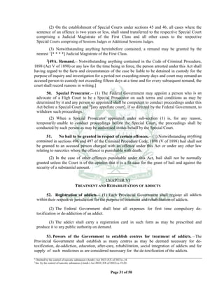 Page 31 of 50
(2) On the establishment of Special Courts under sections 45 and 46, all cases where the
sentence of an offence is two years or less, shall stand transferred to the respective Special Court
comprising a Judicial Magistrate of the First Class and all other cases to the respective
Special Courts comprising of Sessions Judges or Additional Sessions Judges.
(3) Notwithstanding anything hereinbefore contained, a remand may be granted by the
nearest 1
[* * * *] Judicial Magistrate of the First Class.
2[49A. Remand.__ Notwithstanding anything contained in the Code of Criminal Procedure,
1898 (Act V of 1898) or any law for the time being in force, the person arrested under this Act shall
having regard to the facts and circumstances of the case be liable to be detained in custody for the
purpose of inquiry and investigation for a period not exceeding ninety days and court may remand an
accused person to custody not exceeding fifteen days at a time and for every subsequent remand, the
court shall record reasons in writing.]
50. Special Prosecutor.__ (1) The Federal Government may appoint a person who is an
advocate of a High Court to be a Special Prosecutor on such terms and conditions as may be
determined by it and any person so appointed shall be competent to conduct proceedings under this
Act before a Special Court and 2
[any appellate court], if so directed by the Federal Government, to
withdraw such proceedings.
(2) When a Special Prosecutor appointed under sub-section (1) is, for any reason,
temporarily unable to conduct proceedings before the Special Court, the proceedings shall be
conducted by such person as may be authorised in this behalf by the Special Court.
51. No bail to be granted in respect of certain offences.__ (1) Notwithstanding anything
contained in sections 496 and 497 of the Criminal Procedure Code, 1898 (V of 1898) bail shall not
be granted to an accused person charged with an offence under this Act or under any other law
relating to narcotics where the offence is punishable with death.
(2) In the case of other offences punishable under this Act, bail shall not be normally
granted unless the Court is of the opinion that it is a fit case for the grant of bail and against the
security of a substantial amount.
____________
CHAPTER VI
TREATMENT AND REHABILITATION OF ADDICTS
52. Registration of addicts.__ (1) Each Provincial Government shall register all addicts
within their respective jurisdiction for the purpose of treatment and rehabilitation of addicts.
(2) The Federal Government shall bear all expenses for first time compulsory de-
toxification or de-addiction of an addict.
(3) The addict shall carry a registration card in such form as may be prescribed and
produce it to any public authority on demand.
53. Powers of the Government to establish centres for treatment of addicts. __
The
Provincial Government shall establish as many centres as may be deemed necessary for de-
toxification, de-addiction, education, after-care, rehabilitation, social integration of addicts and for
supply of such medicines as are considered necessary for the de-toxification of the addicts.
1
Omitted by the control of narcotic substances (Amdt.) Act 2022 (XX of 2022) s.18.
2
Ins. by the control of narcotic substances (Amdt.) Act 2022 (XX of 2022) ss.19-20.
 
