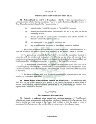 Page 32 of 50
CHAPTER VII
NATIONAL FUND FOR CONTROL OF DRUG ABUSE
54. National fund for control of drug abuse.___
(1) The Federal Government may, by
notification in the official Gazette, constitute a Fund to be called the National Fund for Control of
Drug Abuse, hereinafter to be called the Fund, consisting of___
(a) grants from the Federal Government or Provincial Governments;
(b) the sale proceeds of any assets forfeited under this Act or any other law for the
time being in force;
(c) the sale proceeds of unserviceable commodities and vehicles provided by
the donor for narcotics control purposes;
(d) any grants made by any person or institution; and
(e) any income from the investment of the amounts credited to the Fund.
(2) All receipts mentioned in sub-clauses (a) to (e) of sub-section (1) shall be credited to a
Head of Account in the Public Account duly authorised by the Auditor General of Pakistan.
(3) The purpose and object of the Fund shall be to meet the expenditure incurred in
connection with the control and eradication of trafficking in, and abuse of, narcotic drugs,
psychotropic substances, controlled substances, or treatment and rehabilitation of drug addicts and
for all or any of the related purposes, as may be specified by the Federal Government.
(4) The management, overall control and supervision of the affairs of the Fund shall vest in
a Governing Body consisting of a Chairman and such other members as may be appointed by the
Federal Government by a notification in the official Gazette, on such terms and conditions as may
be prescribed.
(5) The Governing Body shall have the powers to regulate its own procedures and co-opt
members as it may deem appropriate.
55. Annual Report of the activities financed out of the Fund.__ The Governing Body
shall, after the end of each financial year, submit to the Federal Government a report giving an
account of its activities and the activities financed out of the Fund during the financial year,
together with a statement of accounts.
_____________
CHAPTER VIII
INTERNATIONAL CO-OPERATION
56. Authority to make and act on mutual legal assistance requests.__ (1) This Chapter is
subject to any treaty, arrangement or understanding with foreign States to which Pakistan may from
time to time be party, and nothing in the Chapter shall be taken to limit the nature or extent of
assistance which Pakistan may otherwise lawfully give to, or receive from, foreign States.
 