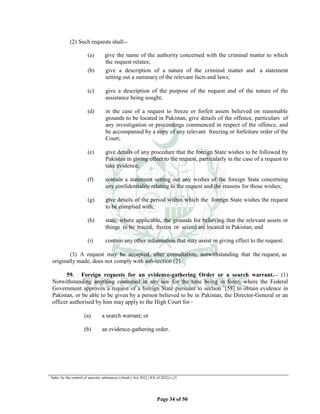 Page 34 of 50
(2) Such requests shall__
(a) give the name of the authority concerned with the criminal matter to which
the request relates;
(b) give a description of a nature of the criminal matter and a statement
setting out a summary of the relevant facts and laws;
(c) give a description of the purpose of the request and of the nature of the
assistance being sought;
(d) in the case of a request to freeze or forfeit assets believed on reasonable
grounds to be located in Pakistan, give details of the offence, particulars of
any investigation or proceedings commenced in respect of the offence, and
be accompanied by a copy of any relevant freezing or forfeiture order of the
Court;
(e) give details of any procedure that the foreign State wishes to be followed by
Pakistan in giving effect to the request, particularly in the case of a request to
take evidence;
(f) contain a statement setting out any wishes of the foreign State concerning
any confidentiality relating to the request and the reasons for those wishes;
(g) give details of the period within which the foreign State wishes the request
to be complied with;
(h) state, where applicable, the grounds for believing that the relevant assets or
things to be traced, frozen or seized are located in Pakistan; and
(i) contain any other information that may assist in giving effect to the request.
(3) A request may be accepted, after consultation, notwithstanding that the request, as
originally made, does not comply with sub-section (2).
59. Foreign requests for an evidence-gathering Order or a search warrant.__ (1)
Notwithstanding anything contained in any law for the time being in force, where the Federal
Government approves a request of a foreign State pursuant to section 1
[58] to obtain evidence in
Pakistan, or be able to be given by a person believed to be in Pakistan, the Director-General or an
officer authorised by him may apply to the High Court for__
(a) a search warrant; or
(b) an evidence-gathering order.
1
Subs. by the control of narcotic substances (Amdt.) Act 2022 (XX of 2022) s.21.
 