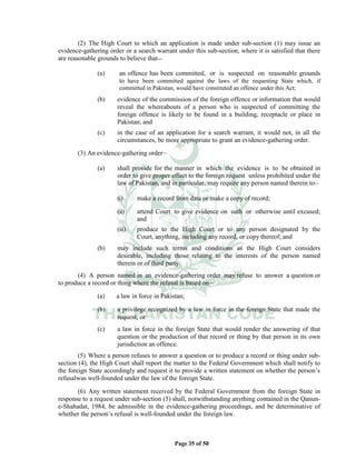 Page 35 of 50
(2) The High Court to which an application is made under sub-section (1) may issue an
evidence-gathering order or a search warrant under this sub-section, where it is satisfied that there
are reasonable grounds to believe that__
(a) an offence has been committed, or is suspected on reasonable grounds
to have been committed against the laws of the requesting State which, if
committed in Pakistan, would have constituted an offence under this Act;
(b) evidence of the commission of the foreign offence or information that would
reveal the whereabouts of a person who is suspected of committing the
foreign offence is likely to be found in a building, receptacle or place in
Pakistan; and
(c) in the case of an application for a search warrant, it would not, in all the
circumstances, be more appropriate to grant an evidence-gathering order.
(3) An evidence-gathering order__
(a) shall provide for the manner in which the evidence is to be obtained in
order to give proper effect to the foreign request unless prohibited under the
law of Pakistan, and in particular, may require any person named therein to__
(i) make a record from data or make a copy of record;
(ii) attend Court to give evidence on oath or otherwise until excused;
and
(iii) produce to the High Court or to any person designated by the
Court, anything, including any record, or copy thereof; and
(b) may include such terms and conditions as the High Court considers
desirable, including those relating to the interests of the person named
therein or of third party.
(4) A person named in an evidence-gathering order may refuse to answer a question or
to produce a record or thing where the refusal is based on__
(a) a law in force in Pakistan;
(b) a privilege recognized by a law in force in the foreign State that made the
request; or
(c) a law in force in the foreign State that would render the answering of that
question or the production of that record or thing by that person in its own
jurisdiction an offence.
(5) Where a person refuses to answer a question or to produce a record or thing under sub-
section (4), the High Court shall report the matter to the Federal Government which shall notify to
the foreign State accordingly and request it to provide a written statement on whether the person’s
refusalwas well-founded under the law of the foreign State.
(6) Any written statement received by the Federal Government from the foreign State in
response to a request under sub-section (5) shall, notwithstanding anything contained in the Qanun-
e-Shahadat, 1984, be admissible in the evidence-gathering proceedings, and be determinative of
whether the person’s refusal is well-founded under the foreign law.
 