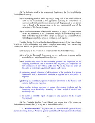 10
10
(5) The following shall be the powers and functions of the Provincial Quality
Control Board, namely:-
(a) to inspect any premises where any drug is being, or is to be, manufactured or
sold and to recommend to the appropriate authority the cancellation or
suspension of the licence to manufacture or sell drugs granted to any person
who is found to be contravening, or to have contravened, any of the
provisions of this Act, or the rules;
(b) to scrutinize the reports of Provincial Inspectors in respect of contraventions
of this Act and reports of the Government Analysts in respect of drugs sent to
them by the Provincial Inspectors for test and analysis and issue instructions
to the Inspectors as to the action to be taken on such reports;
Provided that the Provincial Quality Control Board may specify the class of cases
in which a Provincial Inspector may make a complaint to the Drug Court, or take any
other action, without the specific instructions of the Board;
(c) to exercise all the powers of an Inspector under this Act and the rules;
(d) to advise the Provincial Government on ways and means to ensure quality
control of drugs manufactured in the Province;
(e) to ascertain the names of such directors, partners and employees of the
company, corporation, firm or institution who are prima facie responsible for
the commission of any offence under this Act or the rules and allow an
Inspector to institute prosecution only against such person;
(f) to conduct annual validation of all instruments in the provincial drug testing
laboratories and to recommend measures to upgrade such laboratories, if
required;
(g) identify and accredit on payment of fee other laboratories in the Province with
suitable facilities and expertise;
(h) to conduct training programs to update Government Analysts and for
improving their knowledge according to latest analytical method and
technology; and
(i) to submit a monthly report of decisions and activities to the Federal
Government.
(6) The Provincial Quality Control Board may entrust any of its powers or
functions under sub-section (5) to any one or more of its members.
11A. Conflict of interest.- No person who is a member of the Appellate Board,
Central Licensing Board, a Provincial Quality Control Board, the Registration Board or a
 