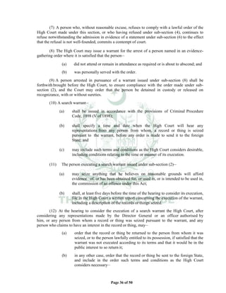 Page 36 of 50
(7) A person who, without reasonable excuse, refuses to comply with a lawful order of the
High Court made under this section, or who having refused under sub-section (4), continues to
refuse notwithstanding the admission in evidence of a statement under sub-section (6) to the effect
that the refusal is not well-founded, commits a contempt of court.
(8) The High Court may issue a warrant for the arrest of a person named in an evidence-
gathering order where it is satisfied that the person__
(a) did not attend or remain in attendance as required or is about to abscond; and
(b) was personally served with the order.
(9) A person arrested in pursuance of a warrant issued under sub-section (8) shall be
forthwith brought before the High Court, to ensure compliance with the order made under sub-
section (2), and the Court may order that the person be detained in custody or released on
recognizance, with or without sureties.
(10) A search warrant__
(a) shall be issued in accordance with the provisions of Criminal Procedure
Code, 1898 (V of 1898);
(b) shall specify a time and date when the High Court will hear any
representations from any person from whom, a record or thing is seized
pursuant to the warrant, before any order is made to send it to the foreign
State; and
(c) may include such terms and conditions as the High Court considers desirable,
including conditions relating to the time or manner of its execution.
(11) The person executing a search warrant issued under sub-section (2)__
(a) may seize anything that he believes on reasonable grounds will afford
evidence of, or has been obtained for, or used in, or is intended to be used in,
the commission of an offence under this Act;
(b) shall, at least five days before the time of the hearing to consider its execution,
file in the High Court a written report concerning the execution of the warrant,
including a description of the records or things seized.
(12) At the hearing to consider the execution of a search warrant the High Court, after
considering any representations made by the Director General or an officer authorised by
him, or any person from whom a record or thing was seized pursuant to the warrant, and any
person who claims to have an interest in the record or thing, may__
(a) order that the record or thing be returned to the person from whom it was
seized, or to the person lawfully entitled to its possession, if satisfied that the
warrant was not executed according to its terms and that it would be in the
public interest to so return it;
(b) in any other case, order that the record or thing be sent to the foreign State,
and include in the order such terms and conditions as the High Court
considers necessary__
 