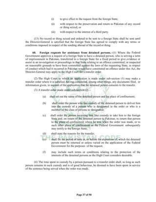 Page 37 of 50
(i) to give effect to the request from the foreign State;
(ii) with respect to the preservation and return to Pakistan of any record
or thing seized; or
(iii) with respect to the interest of a third party.
(13) No record or thing seized and ordered to be sent to a foreign State shall be sent until
the Director-General is satisfied that the foreign State has agreed to comply with any terms or
conditions imposed in respect of the sending abroad of the record or thing.
60. Foreign requests for assistance from detained persons.__(1) Where the Federal
Government approves a request of a foreign State to have a detained person, who is serving a term
of imprisonment in Pakistan, transferred to a foreign State for a fixed period to give evidence or
assist in an investigation or proceedings in that State relating to an offence committed, or suspected
on reasonable grounds to have been committed against the laws of the requesting State, in respect
of conduct which had it occurred in Pakistan would have constituted an offence under this Act, the
Director-General may apply to the High Court for a transfer order.
(2) The High Court to which an application is made under sub-section (1) may make a
transfer order where it is satisfied, having considered, among other things, any documents filed, or
information given, in support of the application that the detained person consents to the transfer.
(3) A transfer order made under sub-section (2) __
(a) shall set out the name of the detained person and his place of confinement;
(b) shall order the person who has custody of the detained person to deliver him
into the custody of a person who is designated in the order or who is a
member of the class of persons so designated;
(c) shall order the person receiving him into custody to take him to the foreign
State and, on return of the detained person to Pakistan, to return that person
to the place of confinement where he was when the order was made, or to
such other place of confinement as the Federal Government subsequently
may notify to the foreign State;
(d) shall state the reasons for the transfer;
(e) shall fix the period of time at, or before the expiration of, which the detained
person must be returned or unless varied on the application of the Federal
Government for the purposes of the request;
(f) may include such terms or conditions relating to the protection of the
interests of the detained persons as the High Court considers desirable.
(4) The time spent in custody by a person pursuant to a transfer order shall, so long as such
person remains in such custody and is of good behaviour, be deemed to have been spent in service
of the sentence being served when the order was made.
 