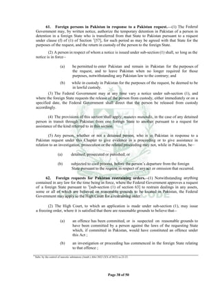Page 38 of 50
61. Foreign persons in Pakistan in response to a Pakistan request.___(1) The Federal
Government may, by written notice, authorize the temporary detention in Pakistan of a person in
detention in a foreign State who is transferred from that State to Pakistan pursuant to a request
under clause (f) of (1) of Section 1
[57], for such period as may be agreed with that State for the
purposes of the request, and the return in custody of the person to the foreign State.
(2) A person in respect of whom a notice is issued under sub-section (1) shall, so long as the
notice is in force__
(a) be permitted to enter Pakistan and remain in Pakistan for the purposes of
the request, and to leave Pakistan when no longer required for those
purposes, notwithstanding any Pakistan law to the contrary; and
(b) while in custody in Pakistan for the purposes of the request, be deemed to be
in lawful custody.
(3) The Federal Government may at any time vary a notice under sub-section (1), and
where the foreign State requests the release of the person from custody, either immediately or on a
specified date, the Federal Government shall direct that the person be released from custody
accordingly.
(4) The provisions of this section shall apply, mutates mutandis, in the case of any detained
person in transit through Pakistan from one foreign State to another pursuant to a request for
assistance of the kind referred to in this section.
(5) Any person, whether or not a detained person, who is in Pakistan in response to a
Pakistan request under this Chapter to give evidence in a proceeding or to give assistance in
relation to an investigation, prosecution or the related proceeding may not, while in Pakistan, be__
(a) detained, prosecuted or punished; or
(b) subjected to civil process, before the person’s departure from the foreign
State pursuant to the request in respect of any act or omission that occurred.
62. Foreign requests for Pakistan restraining orders.__(1) Notwithstanding anything
contained in any law for the time being in force, where the Federal Government approves a request
of a foreign State pursuant to 1
[sub-section (1) of section 63] to restrain dealings in any assets,
some or all of which are believed on reasonable grounds to be located in Pakistan, the Federal
Government may apply to the High Court for a restraining order.
(2) The High Court, to which an application is made under sub-section (1), may issue
a freezing order, where it is satisfied that there are reasonable grounds to believe that__
(a) an offence has been committed, or is suspected on reasonable grounds to
have been committed by a person against the laws of the requesting State
which, if committed in Pakistan, would have constituted an offence under
this Act ;
(b) an investigation or proceeding has commenced in the foreign State relating
to that offence ;
1
Subs. by the control of narcotic substances (Amdt.) A0ct 2022 (XX of 2022) ss.22-23.
 