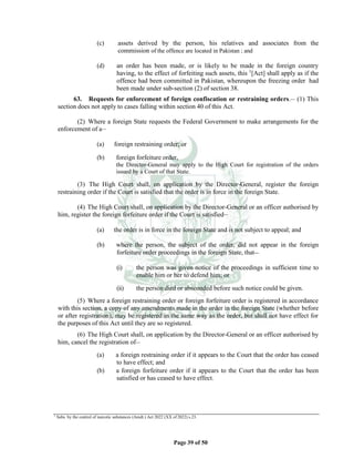 Page 39 of 50
(c) assets derived by the person, his relatives and associates from the
commission of the offence are located in Pakistan ; and
(d) an order has been made, or is likely to be made in the foreign country
having, to the effect of forfeiting such assets, this 1
[Act] shall apply as if the
offence had been committed in Pakistan, whereupon the freezing order had
been made under sub-section (2) of section 38.
63. Requests for enforcement of foreign confiscation or restraining orders.__
(1) This
section does not apply to cases falling within section 40 of this Act.
(2) Where a foreign State requests the Federal Government to make arrangements for the
enforcement of a__
(a) foreign restraining order; or
(b) foreign forfeiture order,
the Director-General may apply to the High Court for registration of the orders
issued by a Court of that State.
(3) The High Court shall, on application by the Director-General, register the foreign
restraining order if the Court is satisfied that the order is in force in the foreign State.
(4) The High Court shall, on application by the Director-General or an officer authorised by
him, register the foreign forfeiture order if the Court is satisfied__
(a) the order is in force in the foreign State and is not subject to appeal; and
(b) where the person, the subject of the order, did not appear in the foreign
forfeiture order proceedings in the foreign State, that__
(i) the person was given notice of the proceedings in sufficient time to
enable him or her to defend him; or
(ii) the person died or absconded before such notice could be given.
(5) Where a foreign restraining order or foreign forfeiture order is registered in accordance
with this section, a copy of any amendments made in the order in the foreign State (whether before
or after registration), may be registered in the same way as the order, but shall not have effect for
the purposes of this Act until they are so registered.
(6) The High Court shall, on application by the Director-General or an officer authorised by
him, cancel the registration of__
(a) a foreign restraining order if it appears to the Court that the order has ceased
to have effect; and
(b) a foreign forfeiture order if it appears to the Court that the order has been
satisfied or has ceased to have effect.
1
Subs. by the control of narcotic substances (Amdt.) Act 2022 (XX of 2022) s.23.
 